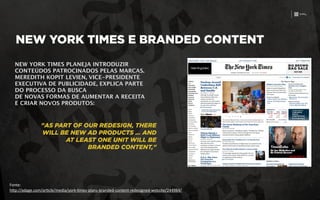 Fonte:	
  
h)p://adage.com/ar3cle/media/york-­‐3mes-­‐plans-­‐branded-­‐content-­‐redesigned-­‐website/244984/
NEW YORK TIMES E BRANDED CONTENT
NEW YORK TIMES PLANEJA INTRODUZIR
CONTEÚDOS PATROCINADOS PELAS MARCAS.
MEREDITH KOPIT LEVIEN, VICE-PRESIDENTE
EXECUTIVA DE PUBLICIDADE, EXPLICA PARTE
DO PROCESSO DA BUSCA 
DE NOVAS FORMAS DE AUMENTAR A RECEITA
E CRIAR NOVOS PRODUTOS:
"AS PART OF OUR REDESIGN, THERE
WILL BE NEW AD PRODUCTS … AND
AT LEAST ONE UNIT WILL BE
BRANDED CONTENT,"
 