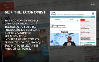 GE + THE ECONOMIST
THE ECONOMIST POSSUI
UMA ÁREA DEDICADA À
TECNOLOGIA, FUTURO,
PRODUÇÃO DE ENERGIA E
OUTROS ASSUNTOS
RELACIONADOS
INDIRETAMENTE COM OS
PRODUTOS DA GE, MAS QUE
SÃO MUITO RELEVANTES
PARA OS LEITORES.
 