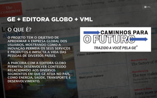GE + EDITORA GLOBO + VML
O QUE É? 
!
O PROJETO TEM O OBJETIVO DE
APROXIMAR A EMPRESA GLOBAL DOS
USUÁRIOS, MOSTRANDO COMO A
INOVAÇÃO PERMEIA OS SEUS SERVIÇOS
E PRODUTOS E IMPACTA A VIDA DAS
PESSOAS DE DIVERSOS PAÍSES. 
!
A PARCERIA COM A EDITORA GLOBO
PERMITIU DESENVOLVER CONTEÚDO
RELACIONADO AOS DIVERSOS
SEGMENTOS EM QUE GE ATUA NO PAÍS,
COMO ENERGIA, SAÚDE, TRANSPORTE E
DESENVOLVIMENTO.
 