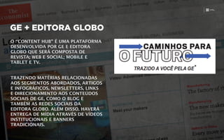 GE + EDITORA GLOBO
O “CONTENT HUB” É UMA PLATAFORMA
DESENVOLVIDA POR GE E EDITORA
GLOBO QUE SERÁ COMPOSTA DE
REVISTA; WEB E SOCIAL; MOBILE E
TABLET E TV.
!
!
TRAZENDO MATÉRIAS RELACIONADAS
AOS SEGMENTOS ABORDADOS, ARTIGOS
E INFOGRÁFICOS, NEWSLETTERS, LINKS
E DIRECIONAMENTO AOS CONTEÚDOS
SOCIAIS DE GE, COMO O BLOG E
TAMBÉM AS REDES SOCIAIS DA
EDITORA GLOBO. ALÉM DISSO, HAVERÁ
ENTREGA DE MÍDIA ATRAVÉS DE VÍDEOS
INSTITUCIONAIS E BANNERS
TRADICIONAIS.
 