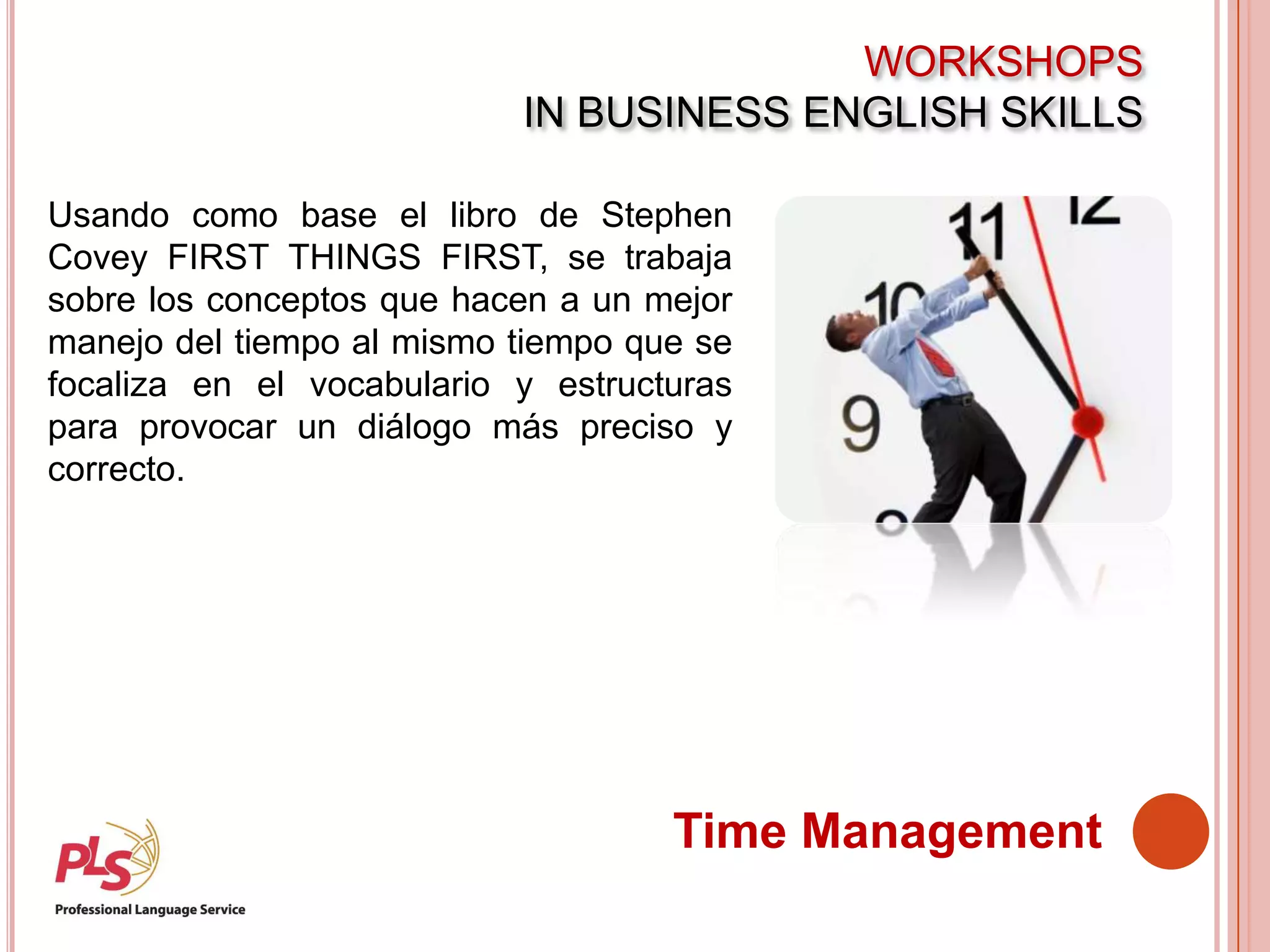 WORKSHOPS
IN BUSINESS ENGLISH SKILLS
Time Management
Usando como base el libro de Stephen
Covey FIRST THINGS FIRST, se trabaja
sobre los conceptos que hacen a un mejor
manejo del tiempo al mismo tiempo que se
focaliza en el vocabulario y estructuras
para provocar un diálogo más preciso y
correcto.
 