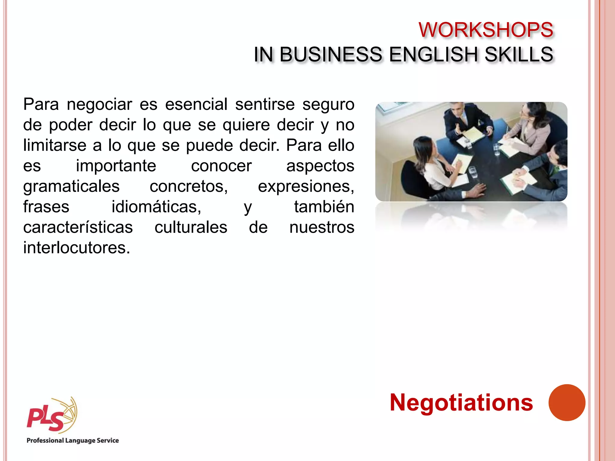WORKSHOPS
IN BUSINESS ENGLISH SKILLS
Negotiations
Para negociar es esencial sentirse seguro
de poder decir lo que se quiere decir y no
limitarse a lo que se puede decir. Para ello
es importante conocer aspectos
gramaticales concretos, expresiones,
frases idiomáticas, y también
características culturales de nuestros
interlocutores.
 