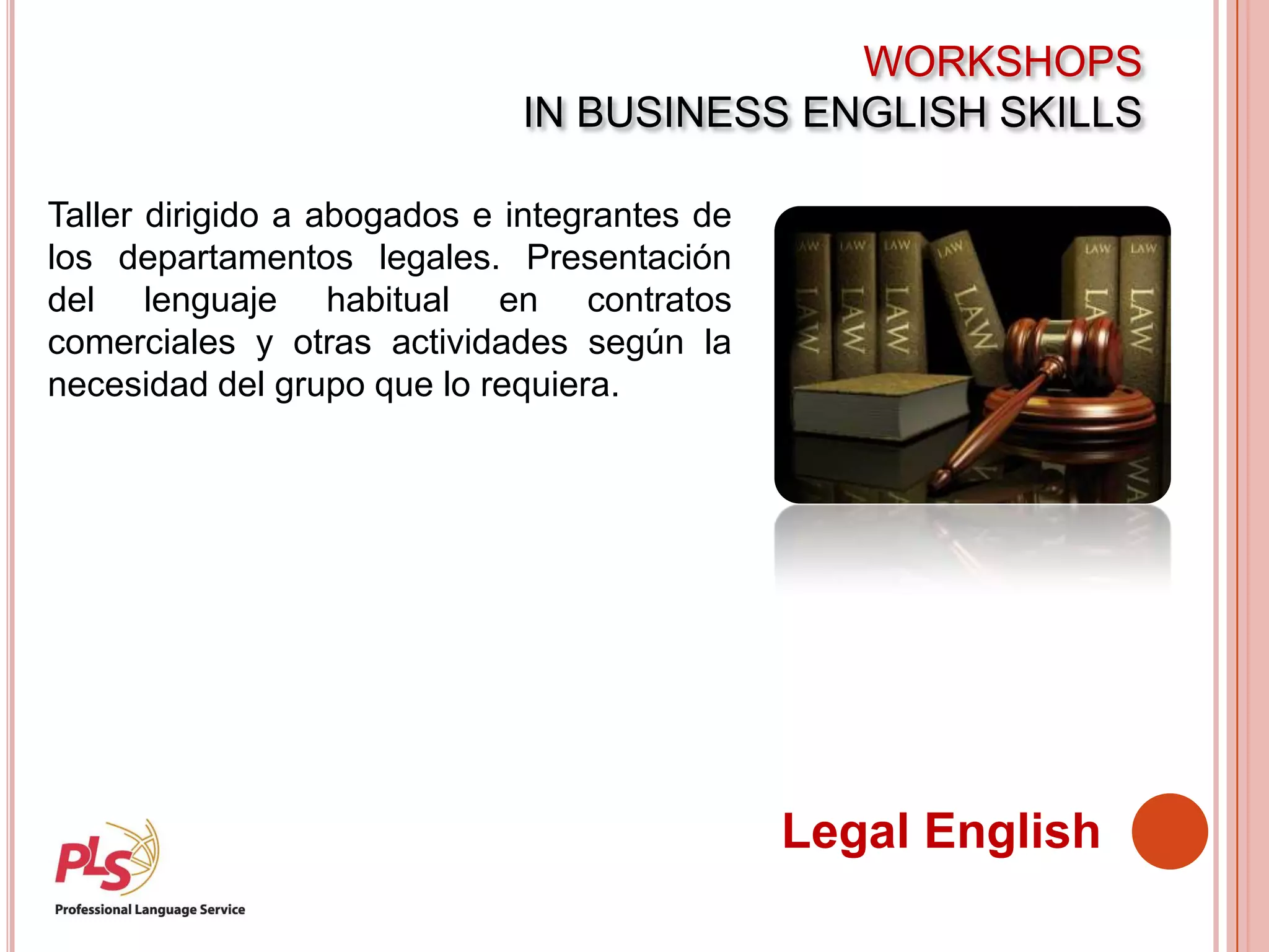 WORKSHOPS
IN BUSINESS ENGLISH SKILLS
Legal English
Taller dirigido a abogados e integrantes de
los departamentos legales. Presentación
del lenguaje habitual en contratos
comerciales y otras actividades según la
necesidad del grupo que lo requiera.
 