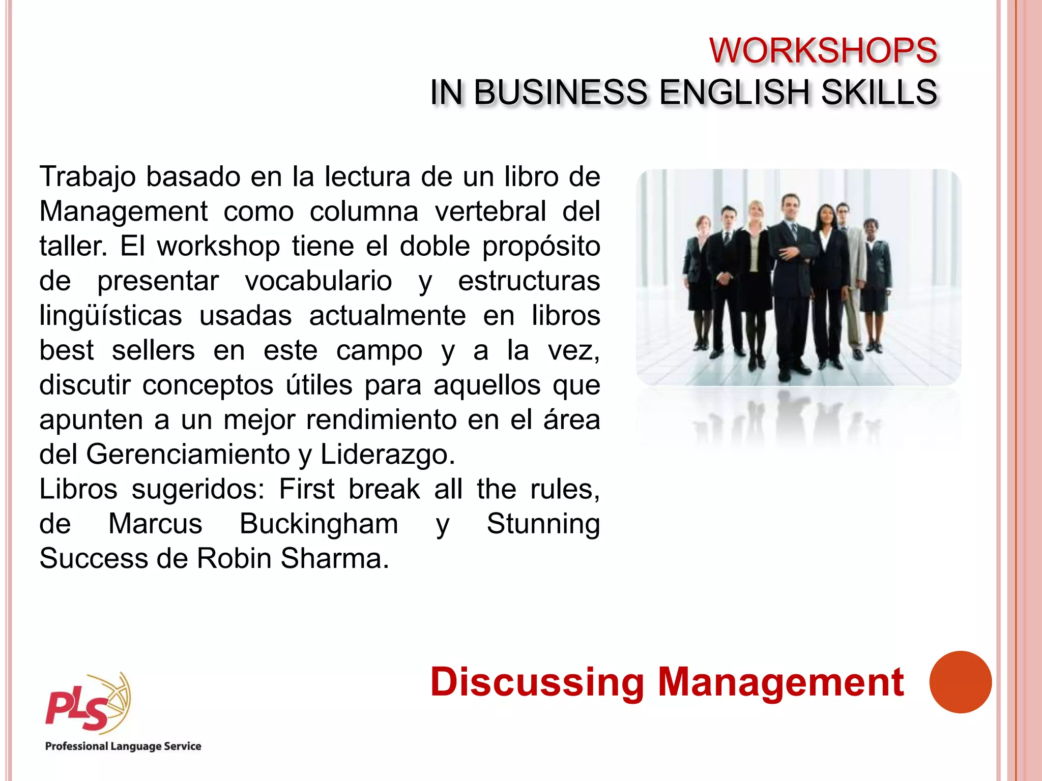 WORKSHOPS
IN BUSINESS ENGLISH SKILLS
Discussing Management
Trabajo basado en la lectura de un libro de
Management como columna vertebral del
taller. El workshop tiene el doble propósito
de presentar vocabulario y estructuras
lingüísticas usadas actualmente en libros
best sellers en este campo y a la vez,
discutir conceptos útiles para aquellos que
apunten a un mejor rendimiento en el área
del Gerenciamiento y Liderazgo.
Libros sugeridos: First break all the rules,
de Marcus Buckingham y Stunning
Success de Robin Sharma.
 