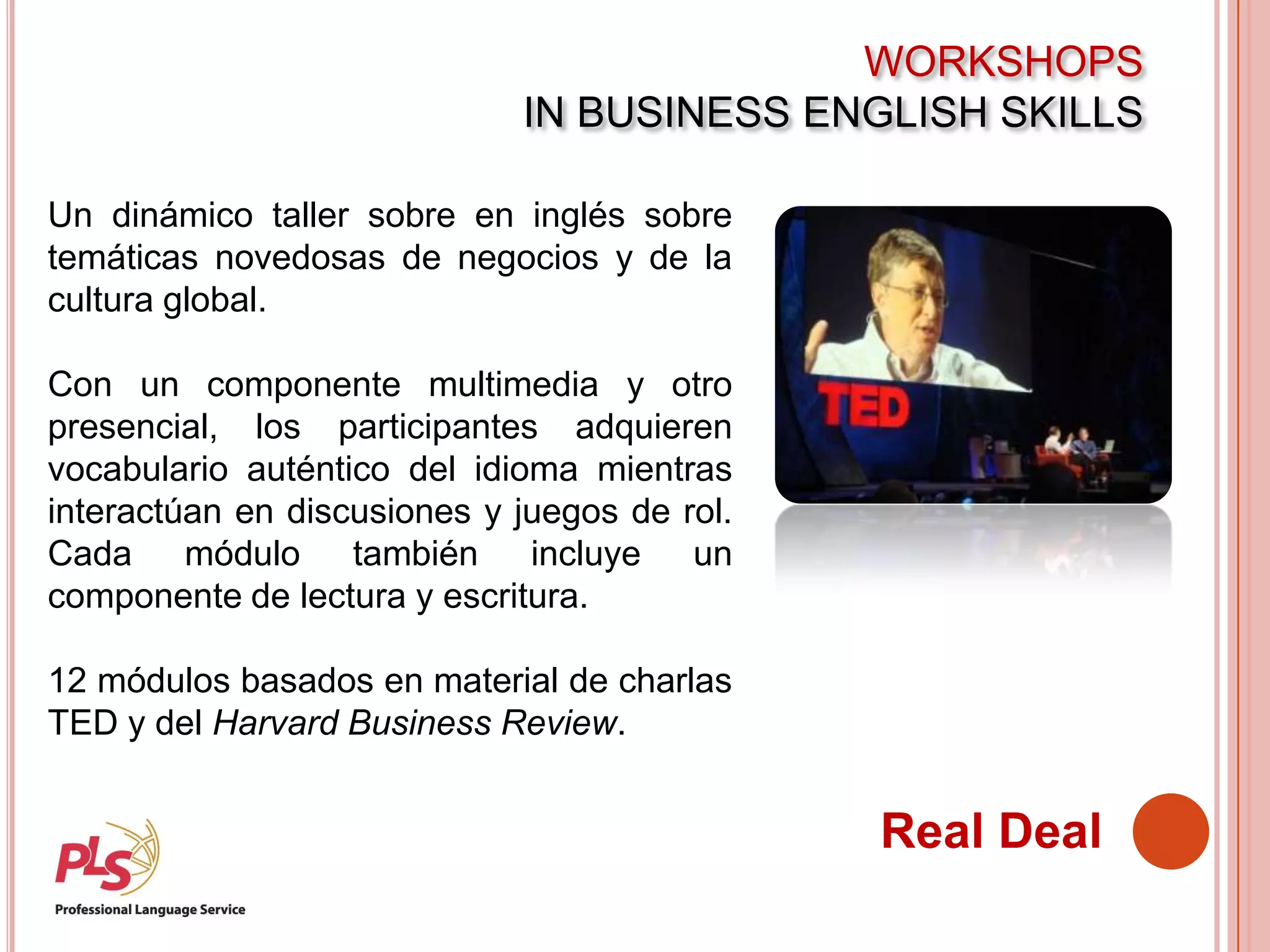 WORKSHOPS
IN BUSINESS ENGLISH SKILLS
Real Deal
Un dinámico taller sobre en inglés sobre
temáticas novedosas de negocios y de la
cultura global.
Con un componente multimedia y otro
presencial, los participantes adquieren
vocabulario auténtico del idioma mientras
interactúan en discusiones y juegos de rol.
Cada módulo también incluye un
componente de lectura y escritura.
12 módulos basados en material de charlas
TED y del Harvard Business Review.
 
