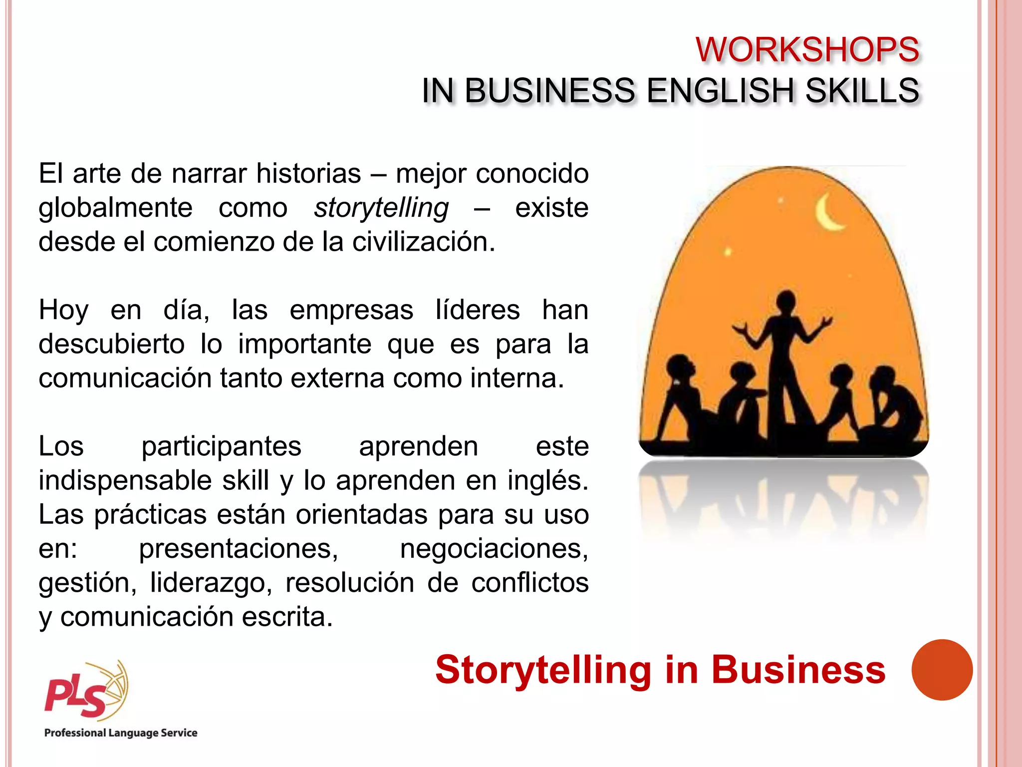 WORKSHOPS
IN BUSINESS ENGLISH SKILLS
Storytelling in Business
El arte de narrar historias – mejor conocido
globalmente como storytelling – existe
desde el comienzo de la civilización.
Hoy en día, las empresas líderes han
descubierto lo importante que es para la
comunicación tanto externa como interna.
Los participantes aprenden este
indispensable skill y lo aprenden en inglés.
Las prácticas están orientadas para su uso
en: presentaciones, negociaciones,
gestión, liderazgo, resolución de conflictos
y comunicación escrita.
 