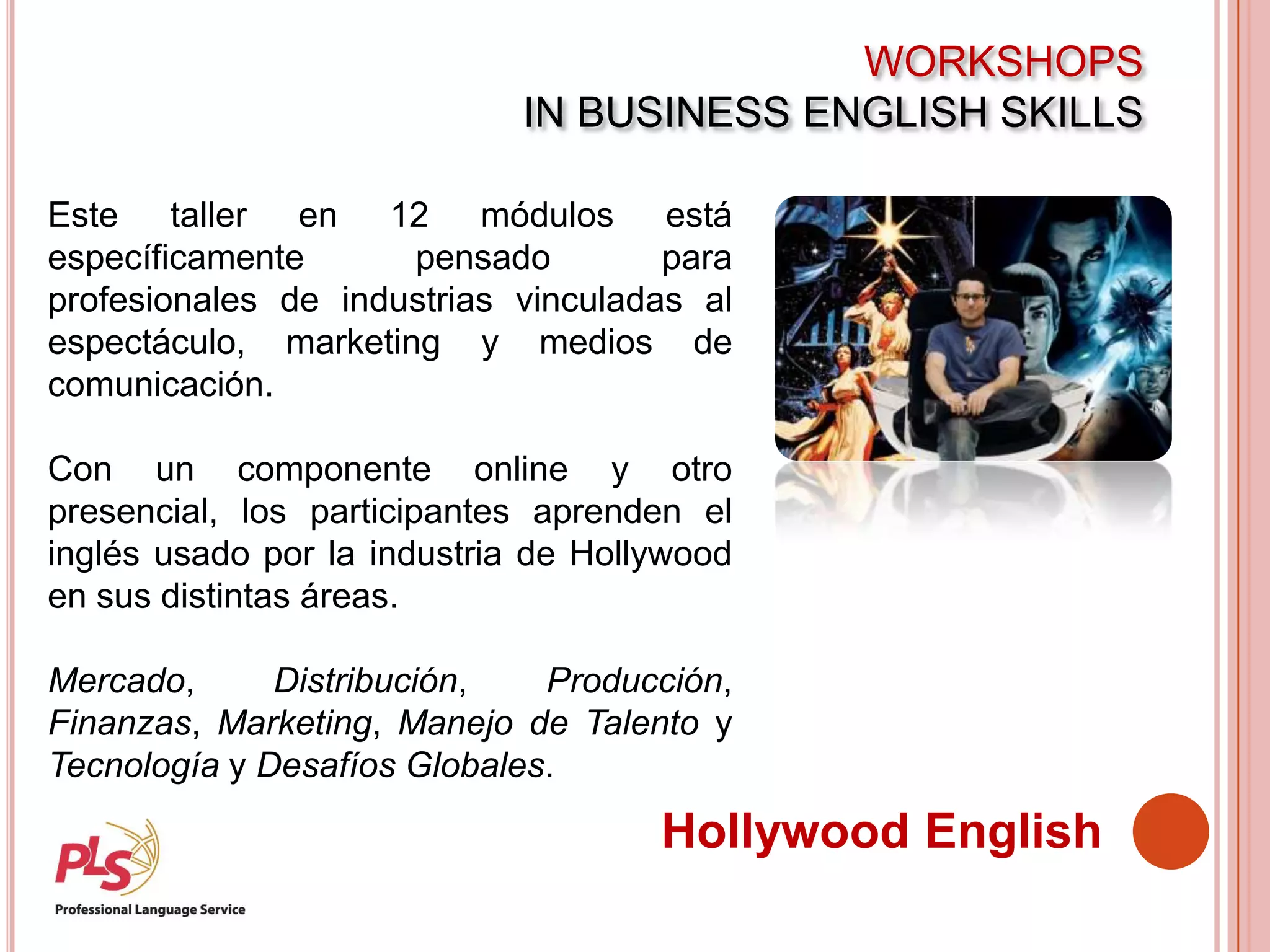 WORKSHOPS
IN BUSINESS ENGLISH SKILLS
Hollywood English
Este taller en 12 módulos está
específicamente pensado para
profesionales de industrias vinculadas al
espectáculo, marketing y medios de
comunicación.
Con un componente online y otro
presencial, los participantes aprenden el
inglés usado por la industria de Hollywood
en sus distintas áreas.
Mercado, Distribución, Producción,
Finanzas, Marketing, Manejo de Talento y
Tecnología y Desafíos Globales.
 