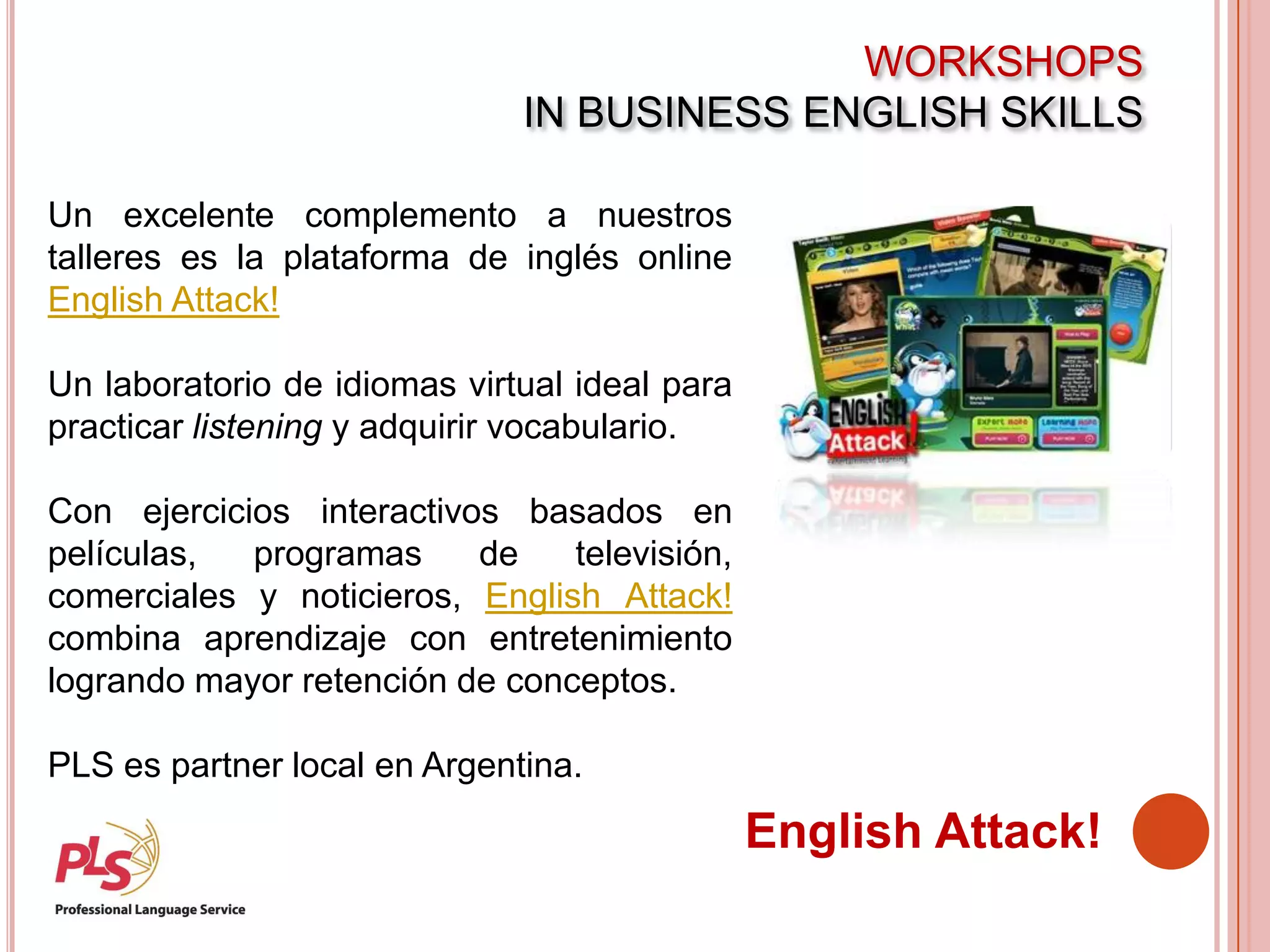 WORKSHOPS
IN BUSINESS ENGLISH SKILLS
English Attack!
Un excelente complemento a nuestros
talleres es la plataforma de inglés online
English Attack!
Un laboratorio de idiomas virtual ideal para
practicar listening y adquirir vocabulario.
Con ejercicios interactivos basados en
películas, programas de televisión,
comerciales y noticieros, English Attack!
combina aprendizaje con entretenimiento
logrando mayor retención de conceptos.
PLS es partner local en Argentina.
 