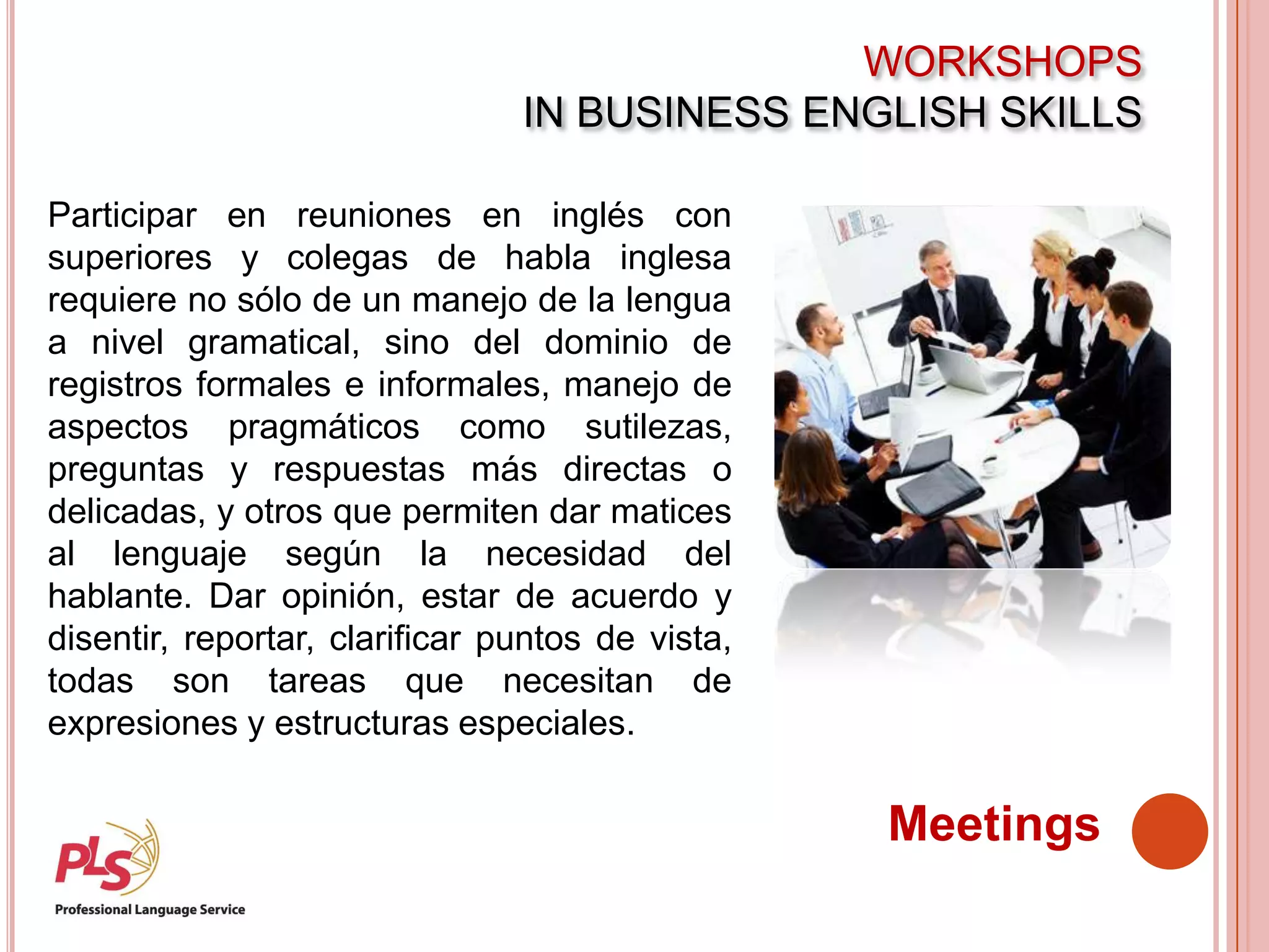 WORKSHOPS
IN BUSINESS ENGLISH SKILLS
Meetings
Participar en reuniones en inglés con
superiores y colegas de habla inglesa
requiere no sólo de un manejo de la lengua
a nivel gramatical, sino del dominio de
registros formales e informales, manejo de
aspectos pragmáticos como sutilezas,
preguntas y respuestas más directas o
delicadas, y otros que permiten dar matices
al lenguaje según la necesidad del
hablante. Dar opinión, estar de acuerdo y
disentir, reportar, clarificar puntos de vista,
todas son tareas que necesitan de
expresiones y estructuras especiales.
 