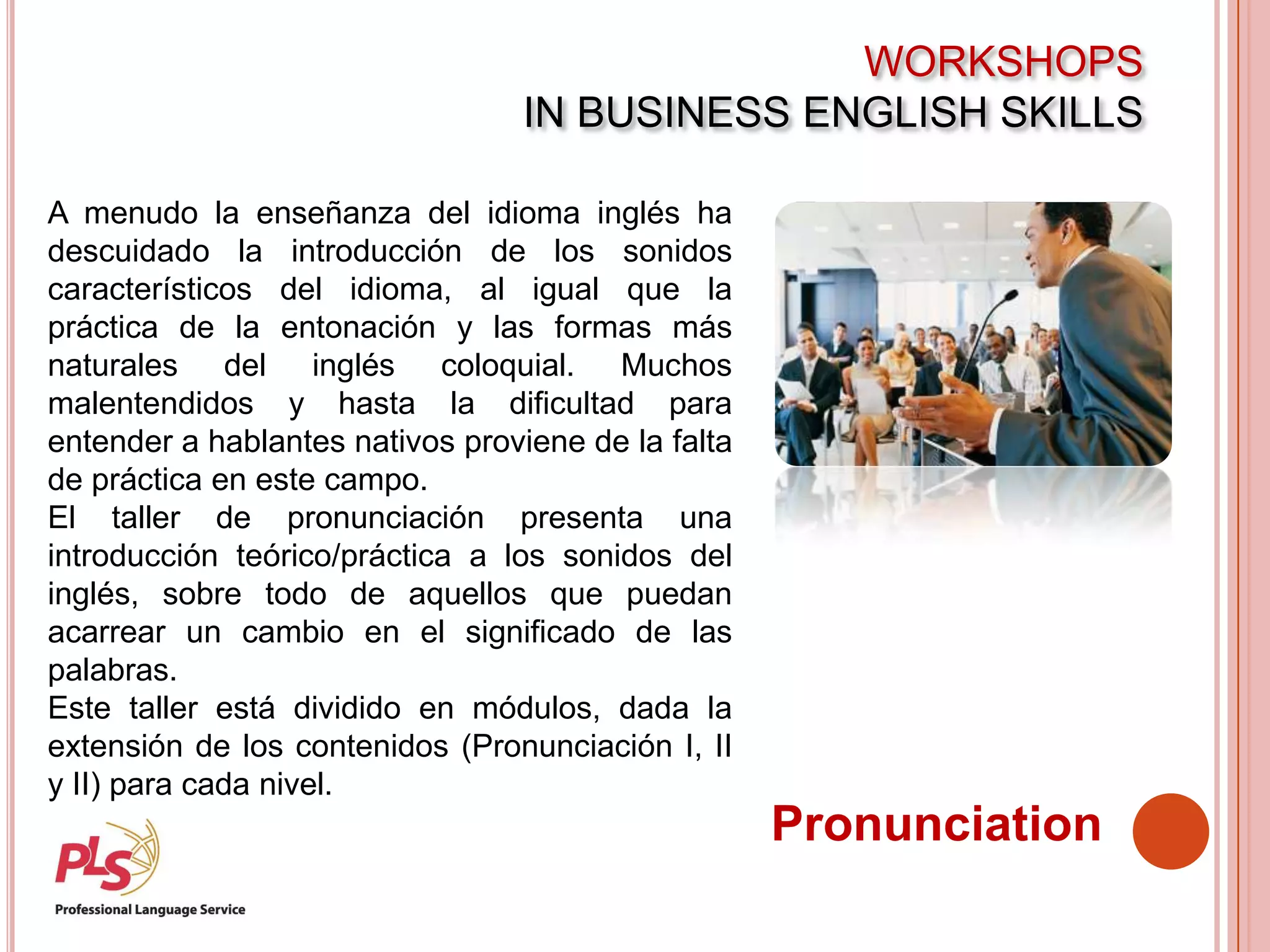 WORKSHOPS
IN BUSINESS ENGLISH SKILLS
Pronunciation
A menudo la enseñanza del idioma inglés ha
descuidado la introducción de los sonidos
característicos del idioma, al igual que la
práctica de la entonación y las formas más
naturales del inglés coloquial. Muchos
malentendidos y hasta la dificultad para
entender a hablantes nativos proviene de la falta
de práctica en este campo.
El taller de pronunciación presenta una
introducción teórico/práctica a los sonidos del
inglés, sobre todo de aquellos que puedan
acarrear un cambio en el significado de las
palabras.
Este taller está dividido en módulos, dada la
extensión de los contenidos (Pronunciación I, II
y II) para cada nivel.
 