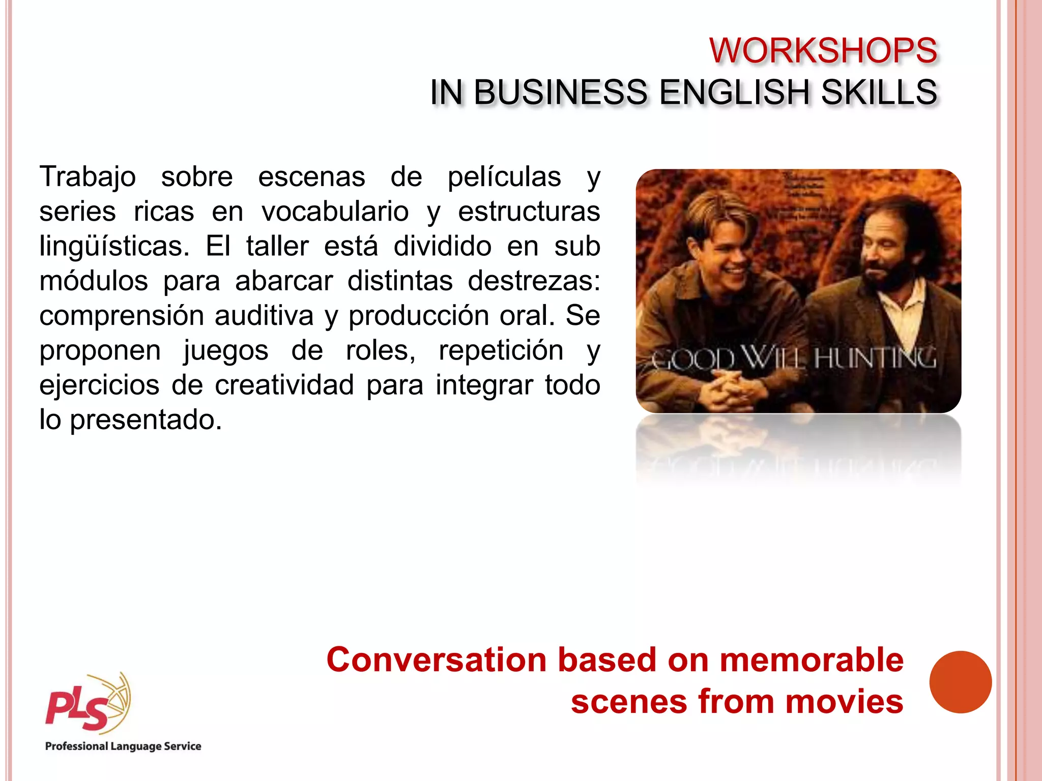 WORKSHOPS
IN BUSINESS ENGLISH SKILLS
Conversation based on memorable
scenes from movies
Trabajo sobre escenas de películas y
series ricas en vocabulario y estructuras
lingüísticas. El taller está dividido en sub
módulos para abarcar distintas destrezas:
comprensión auditiva y producción oral. Se
proponen juegos de roles, repetición y
ejercicios de creatividad para integrar todo
lo presentado.
 