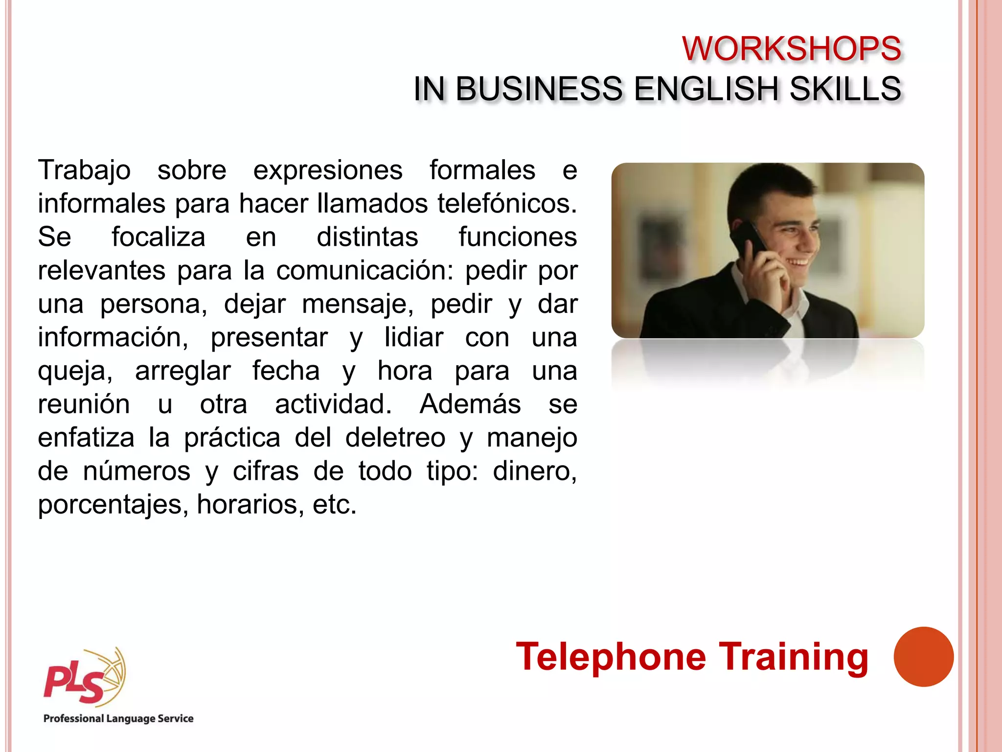 WORKSHOPS
IN BUSINESS ENGLISH SKILLS
Telephone Training
Trabajo sobre expresiones formales e
informales para hacer llamados telefónicos.
Se focaliza en distintas funciones
relevantes para la comunicación: pedir por
una persona, dejar mensaje, pedir y dar
información, presentar y lidiar con una
queja, arreglar fecha y hora para una
reunión u otra actividad. Además se
enfatiza la práctica del deletreo y manejo
de números y cifras de todo tipo: dinero,
porcentajes, horarios, etc.
 