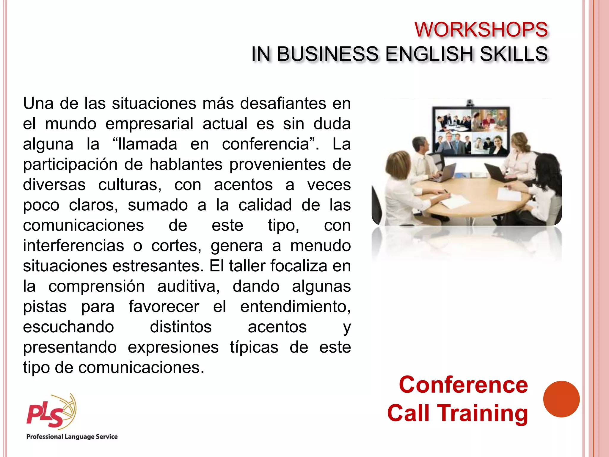 WORKSHOPS
IN BUSINESS ENGLISH SKILLS
Conference
Call Training
Una de las situaciones más desafiantes en
el mundo empresarial actual es sin duda
alguna la “llamada en conferencia”. La
participación de hablantes provenientes de
diversas culturas, con acentos a veces
poco claros, sumado a la calidad de las
comunicaciones de este tipo, con
interferencias o cortes, genera a menudo
situaciones estresantes. El taller focaliza en
la comprensión auditiva, dando algunas
pistas para favorecer el entendimiento,
escuchando distintos acentos y
presentando expresiones típicas de este
tipo de comunicaciones.
 