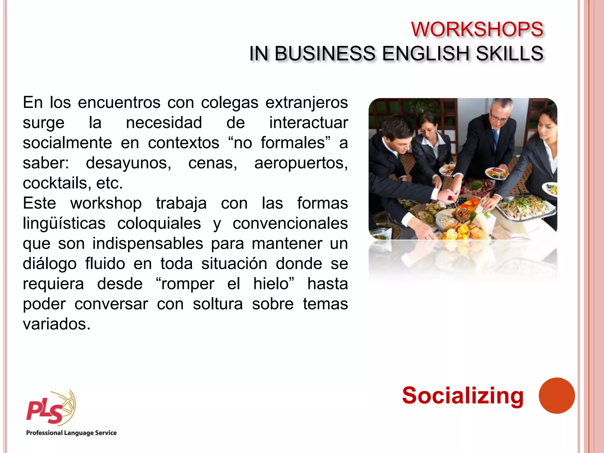WORKSHOPS
IN BUSINESS ENGLISH SKILLS
Socializing
En los encuentros con colegas extranjeros
surge la necesidad de interactuar
socialmente en contextos “no formales” a
saber: desayunos, cenas, aeropuertos,
cocktails, etc.
Este workshop trabaja con las formas
lingüísticas coloquiales y convencionales
que son indispensables para mantener un
diálogo fluido en toda situación donde se
requiera desde “romper el hielo” hasta
poder conversar con soltura sobre temas
variados.
 
