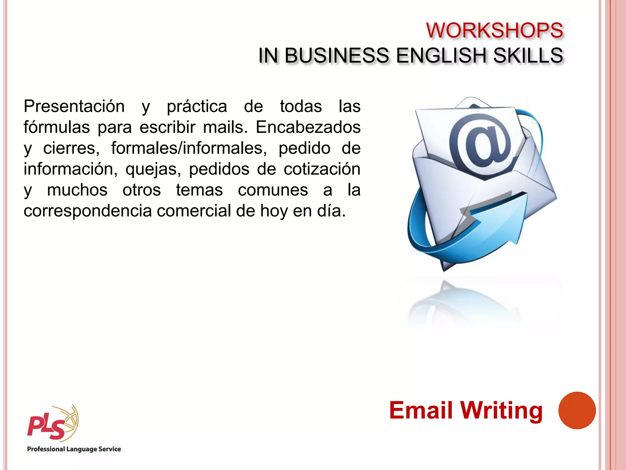 WORKSHOPS
IN BUSINESS ENGLISH SKILLS
Email Writing
Presentación y práctica de todas las
fórmulas para escribir mails. Encabezados
y cierres, formales/informales, pedido de
información, quejas, pedidos de cotización
y muchos otros temas comunes a la
correspondencia comercial de hoy en día.
 