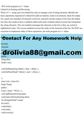 –PLS write program in c++ thanx
Linked List Sorting and Reversing
Write a C++ using your own linked list class to manage a list of string elements. Besides the
basic operations expected of a linked list (add an element, remove an element, check for empty
list, report size (number) of elements in the list, and print out the content of the list), the linked
list class also needs to have a method called sort() and a method called reverse() the manipulate
the string elements. The sort method rearranges the elements in the list so they are sorted in
alphabetical order. The reverse method reverses the order of the elements of the list. Do NOT use
recursion to implement either of these operations. pls write program in c++ thanx
Solution
#include
#include
using namespace std;
class Node{ //class node
public:
string data;
Node* next;
void SetData(string aData) { data = aData; };
void SetNext(Node* aNext) { next = aNext; };
};
class List{ //class list
Node *head;
public:
List() { head = NULL; };
void addElement(string data);
void removeElement(string data);
int isEmpty(Node* temp);
int size();
void print();
void sort();
void reverse();