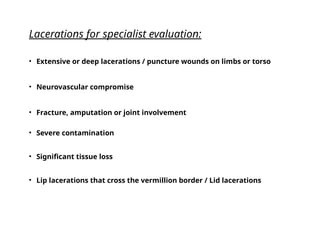 SHOULD I SEW OR
SHOULD THEY
GO?
EVALUATION TO
TREAT OR REFER
Lacerations for specialist evaluation:
• Extensive or deep lacerations / puncture wounds on limbs or torso
• Neurovascular compromise
• Fracture, amputation or joint involvement
• Severe contamination
• Significant tissue loss
• Lip lacerations that cross the vermillion border / Lid lacerations
 