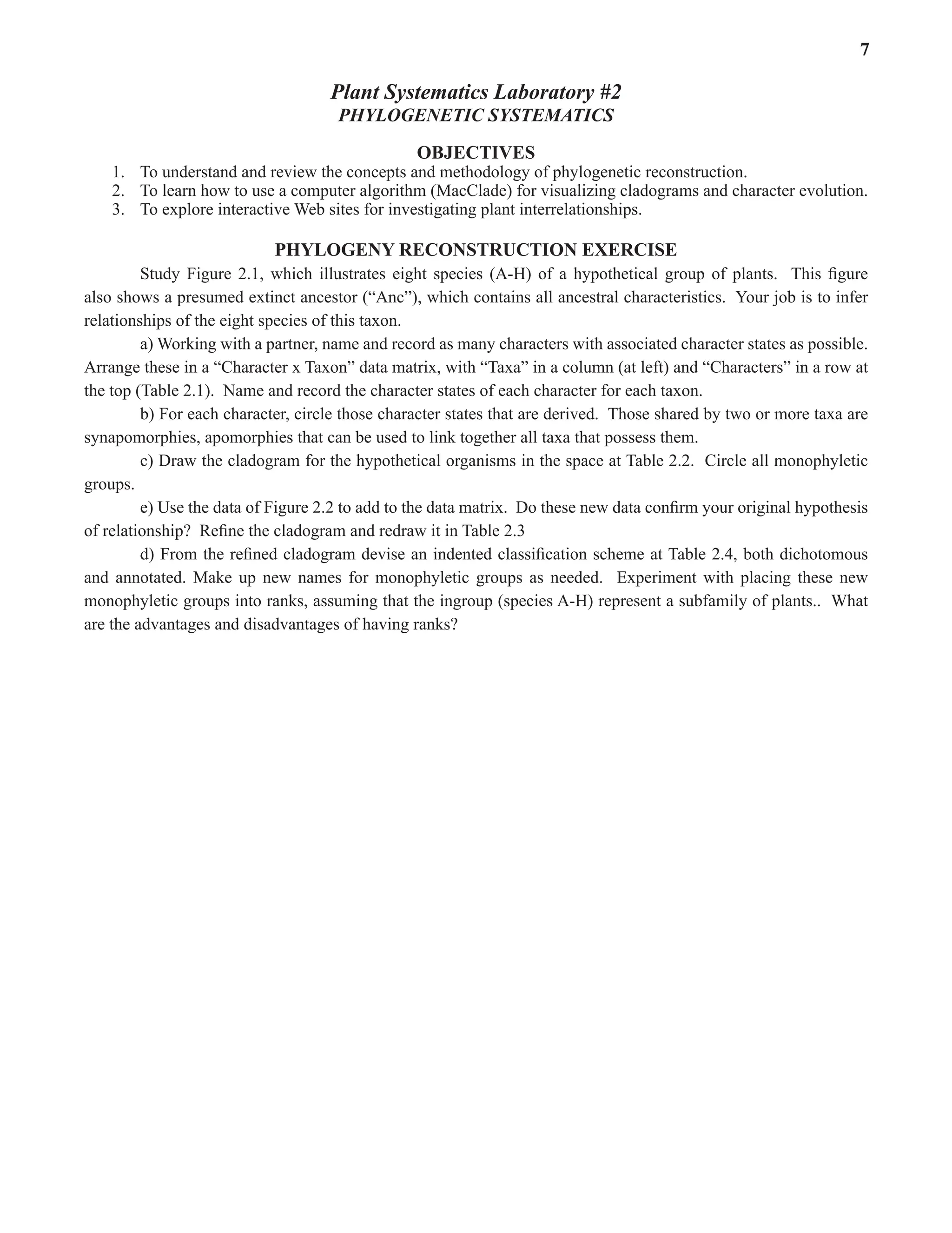 Laboratory 2 Phylogenetic Systematics 7
Plant Systematics Laboratory #2
PHYLOGENETIC SYSTEMATICS
OBJECTIVES
1. To understand and review the concepts and methodology of phylogenetic reconstruction.  
2. To learn how to use a computer algorithm (MacClade) for visualizing cladograms and character evolution.  
3. To explore interactive Web sites for investigating plant interrelationships.  
PHYLOGENY RECONSTRUCTION EXERCISE
Study Figure 2.1, which illustrates eight species (A-H) of a hypothetical group of plants.  This figure
also shows a presumed extinct ancestor (“Anc”), which contains all ancestral characteristics.  Your job is to infer
relationships of the eight species of this taxon.  
a) Working with a partner, name and record as many characters with associated character states as possible.  
Arrange these in a “Character x Taxon” data matrix, with “Taxa” in a column (at left) and “Characters” in a row at
the top (Table 2.1).  Name and record the character states of each character for each taxon.  
b) For each character, circle those character states that are derived.  Those shared by two or more taxa are
synapomorphies, apomorphies that can be used to link together all taxa that possess them.  
c) Draw the cladogram for the hypothetical organisms in the space at Table 2.2.  Circle all monophyletic
groups.  
e) Use the data of Figure 2.2 to add to the data matrix.  Do these new data confirm your original hypothesis
of relationship?  Refine the cladogram and redraw it in Table 2.3
d) From the refined cladogram devise an indented classification scheme at Table 2.4, both dichotomous
and annotated. Make up new names for monophyletic groups as needed.  Experiment with placing these new
monophyletic groups into ranks, assuming that the ingroup (species A-H) represent a subfamily of plants..  What
are the advantages and disadvantages of having ranks?  
 