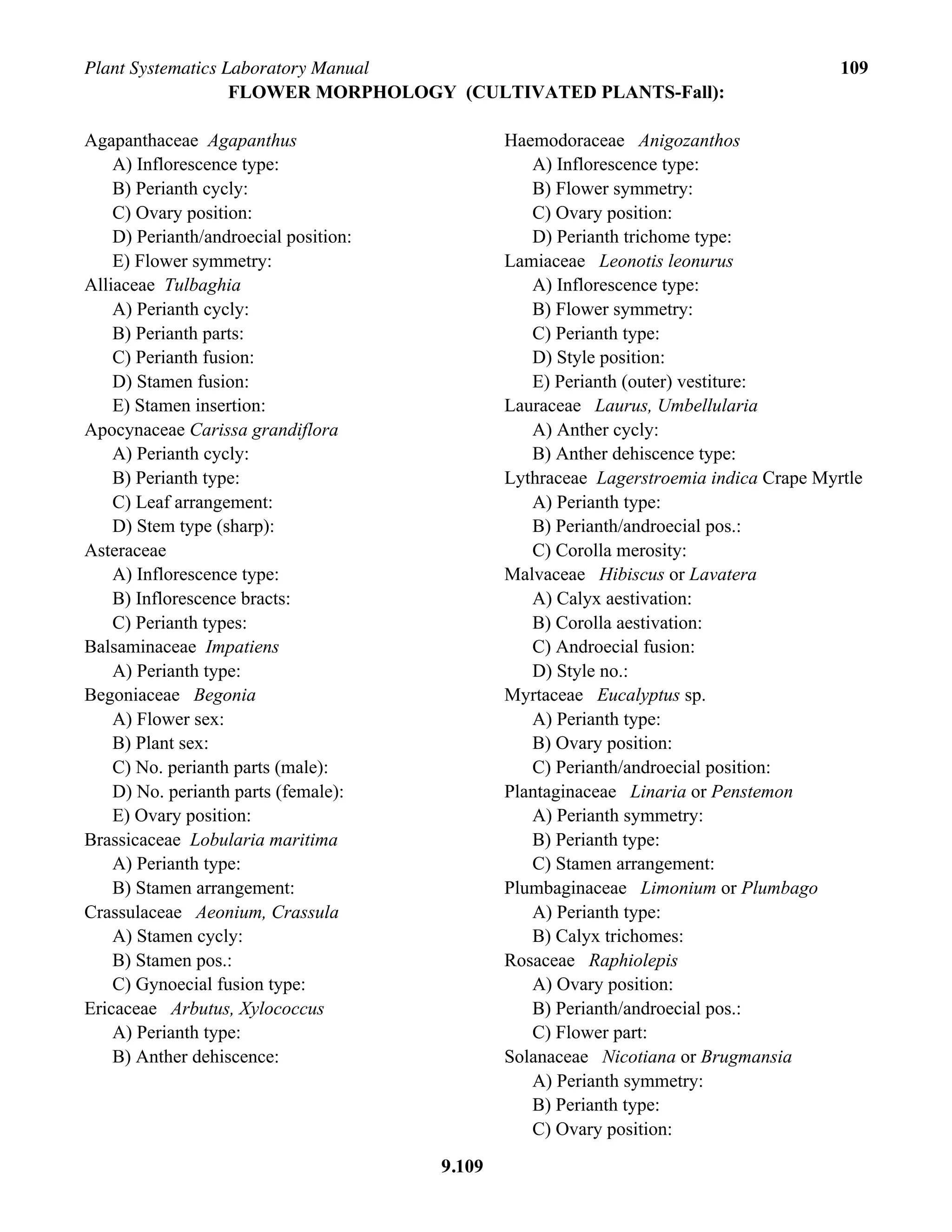 Plant Systematics Laboratory Manual 109
9.109
FLOWER MORPHOLOGY (CULTIVATED PLANTS-Fall):
Agapanthaceae Agapanthus
A) Inflorescence type:
B) Perianth cycly:
C) Ovary position:
D) Perianth/androecial position:
E) Flower symmetry:
Alliaceae Tulbaghia
A) Perianth cycly:
B) Perianth parts:
C) Perianth fusion:
D) Stamen fusion:
E) Stamen insertion:
Apocynaceae Carissa grandiflora
A) Perianth cycly:
B) Perianth type:
C) Leaf arrangement:
D) Stem type (sharp):
Asteraceae
A) Inflorescence type:
B) Inflorescence bracts:
C) Perianth types:
Balsaminaceae Impatiens
A) Perianth type:
Begoniaceae Begonia
A) Flower sex:
B) Plant sex:
C) No. perianth parts (male):
D) No. perianth parts (female):
E) Ovary position:
Brassicaceae Lobularia maritima
A) Perianth type:
B) Stamen arrangement:
Crassulaceae Aeonium, Crassula
A) Stamen cycly:
B) Stamen pos.:
C) Gynoecial fusion type:
Ericaceae Arbutus, Xylococcus
A) Perianth type:
B) Anther dehiscence:
Haemodoraceae Anigozanthos
A) Inflorescence type:
B) Flower symmetry:
C) Ovary position:
D) Perianth trichome type:
Lamiaceae Leonotis leonurus
A) Inflorescence type:
B) Flower symmetry:
C) Perianth type:
D) Style position:
E) Perianth (outer) vestiture:
Lauraceae Laurus, Umbellularia
A) Anther cycly:
B) Anther dehiscence type:
Lythraceae Lagerstroemia indica Crape Myrtle
A) Perianth type:
B) Perianth/androecial pos.:
C) Corolla merosity:
Malvaceae Hibiscus or Lavatera
A) Calyx aestivation:
B) Corolla aestivation:
C) Androecial fusion:
D) Style no.:
Myrtaceae Eucalyptus sp.
A) Perianth type:
B) Ovary position:
C) Perianth/androecial position:
Plantaginaceae Linaria or Penstemon
A) Perianth symmetry:
B) Perianth type:
C) Stamen arrangement:
Plumbaginaceae Limonium or Plumbago
A) Perianth type:
B) Calyx trichomes:
Rosaceae Raphiolepis
A) Ovary position:
B) Perianth/androecial pos.:
C) Flower part:
Solanaceae Nicotiana or Brugmansia
A) Perianth symmetry:
B) Perianth type:
C) Ovary position:
 