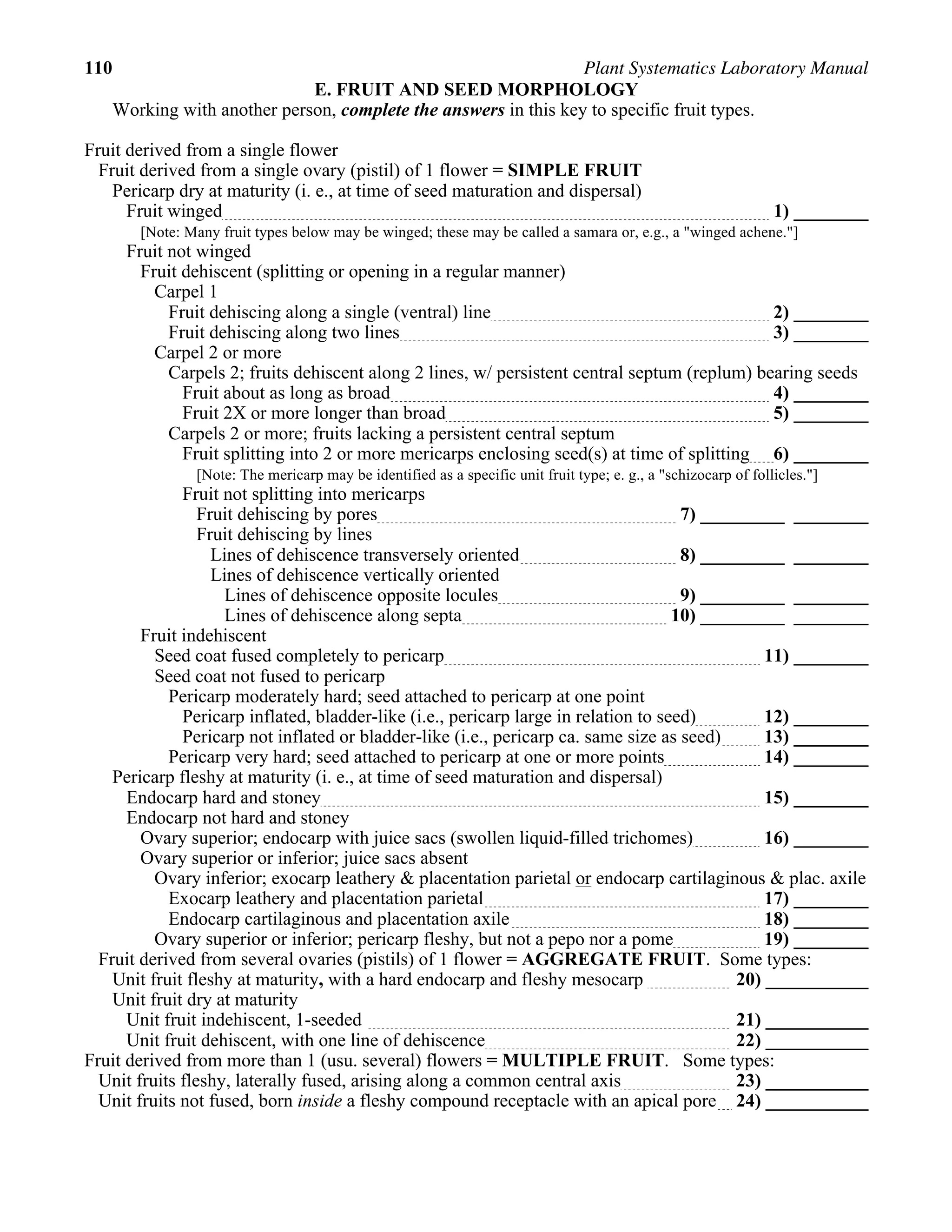 110 Plant Systematics Laboratory Manual
E. FRUIT AND SEED MORPHOLOGY
Working with another person, complete the answers in this key to specific fruit types.
Fruit derived from a single flower
Fruit derived from a single ovary (pistil) of 1 flower = SIMPLE FRUIT
Pericarp dry at maturity (i. e., at time of seed maturation and dispersal)
Fruit winged 1) ________
[Note: Many fruit types below may be winged; these may be called a samara or, e.g., a "winged achene."]
Fruit not winged
Fruit dehiscent (splitting or opening in a regular manner)
Carpel 1
Fruit dehiscing along a single (ventral) line 2) ________
Fruit dehiscing along two lines 3) ________
Carpel 2 or more
Carpels 2; fruits dehiscent along 2 lines, w/ persistent central septum (replum) bearing seeds
Fruit about as long as broad 4) ________
Fruit 2X or more longer than broad 5) ________
Carpels 2 or more; fruits lacking a persistent central septum
Fruit splitting into 2 or more mericarps enclosing seed(s) at time of splitting 6) ________
[Note: The mericarp may be identified as a specific unit fruit type; e. g., a "schizocarp of follicles."]
Fruit not splitting into mericarps
Fruit dehiscing by pores 7) _________ ________
Fruit dehiscing by lines
Lines of dehiscence transversely oriented 8) _________ ________
Lines of dehiscence vertically oriented
Lines of dehiscence opposite locules 9) _________ ________
Lines of dehiscence along septa 10) _________ ________
Fruit indehiscent
Seed coat fused completely to pericarp 11) ________
Seed coat not fused to pericarp
Pericarp moderately hard; seed attached to pericarp at one point
Pericarp inflated, bladder-like (i.e., pericarp large in relation to seed) 12) ________
Pericarp not inflated or bladder-like (i.e., pericarp ca. same size as seed) 13) ________
Pericarp very hard; seed attached to pericarp at one or more points 14) ________
Pericarp fleshy at maturity (i. e., at time of seed maturation and dispersal)
Endocarp hard and stoney 15) ________
Endocarp not hard and stoney
Ovary superior; endocarp with juice sacs (swollen liquid-filled trichomes) 16) ________
Ovary superior or inferior; juice sacs absent
Ovary inferior; exocarp leathery & placentation parietal or endocarp cartilaginous & plac. axile
Exocarp leathery and placentation parietal 17) ________
Endocarp cartilaginous and placentation axile 18) ________
Ovary superior or inferior; pericarp fleshy, but not a pepo nor a pome 19) ________
Fruit derived from several ovaries (pistils) of 1 flower = AGGREGATE FRUIT. Some types:
Unit fruit fleshy at maturity, with a hard endocarp and fleshy mesocarp 20) ___________
Unit fruit dry at maturity
Unit fruit indehiscent, 1-seeded 21) ___________
Unit fruit dehiscent, with one line of dehiscence 22) ___________
Fruit derived from more than 1 (usu. several) flowers = MULTIPLE FRUIT. Some types:
Unit fruits fleshy, laterally fused, arising along a common central axis 23) ___________
Unit fruits not fused, born inside a fleshy compound receptacle with an apical pore 24) ___________
 