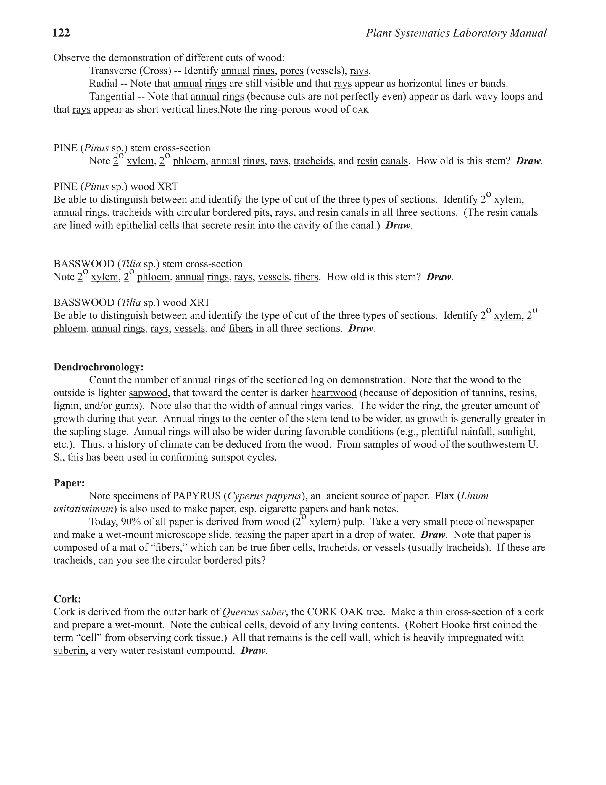 122 Plant Systematics Laboratory Manual
Observe the demonstration of different cuts of wood:
Transverse (Cross) -- Identify annual rings
rings, pores
pores (vessels), rays
rays.
Radial -- Note that annual rings
rings are still visible and that rays
rays appear as horizontal lines or bands.
Tangential -- Note that annual rings
rings (because cuts are not perfectly even) appear as dark wavy loops and
that rays
rays appear as short vertical lines.Note the ring-porous wood of OAK
PINE (Pinus
PINE (Pinus
PINE ( sp.) stem cross-section
Note 2
o
sp.) stem cross-section
o
sp.) stem cross-section
xylem
xylem, 2
o
sp.) stem cross-section
o
sp.) stem cross-section
phloem
phloem, annual rings
rings, rays
rays, tracheids, and resin canals. How old is this stem? Draw.
PINE (Pinus
PINE (Pinus
PINE ( sp.) wood XRT
Be able to distinguish between and identify the type of cut of the three types of sections. Identify 2
o
xylem
xylem,
annual rings
rings, tracheids with circular bordered pits
pits, rays
rays, and resin canals in all three sections. (The resin canals
are lined with epithelial cells that secrete resin into the cavity of the canal.) Draw.
BASSWOOD (Tilia sp.) stem cross-section
Note 2
o
BASSWOOD (
o
BASSWOOD (
xylem
xylem, 2
o
phloem
phloem, annual rings
rings, rays
rays, vessels, ﬁbers. How old is this stem? Draw.
BASSWOOD (Tilia sp.) wood XRT
Be able to distinguish between and identify the type of cut of the three types of sections. Identify 2
o
xylem
xylem, 2
o
phloem
phloem, annual rings
rings, rays
rays, vessels, and ﬁbers in all three sections. Draw.
Dendrochronology:
Count the number of annual rings of the sectioned log on demonstration. Note that the wood to the
outside is lighter sapwood
sapwood, that toward the center is darker heartwood (because of deposition of tannins, resins,
heartwood (because of deposition of tannins, resins,
heartwood
lignin, and/or gums). Note also that the width of annual rings varies. The wider the ring, the greater amount of
growth during that year. Annual rings to the center of the stem tend to be wider, as growth is generally greater in
the sapling stage. Annual rings will also be wider during favorable conditions (e.g., plentiful rainfall, sunlight,
etc.). Thus, a history of climate can be deduced from the wood. From samples of wood of the southwestern U.
S., this has been used in conﬁrming sunspot cycles.
Paper:
Note specimens of PAPYRUS (Cyperus papyrus), an ancient source of paper. Flax (Linum
), an ancient source of paper. Flax (Linum
), an ancient source of paper. Flax (
usitatissimum) is also used to make paper, esp. cigarette papers and bank notes.
Today, 90% of all paper is derived from wood (2
o
) is also used to make paper, esp. cigarette papers and bank notes.
o
) is also used to make paper, esp. cigarette papers and bank notes.
xylem) pulp. Take a very small piece of newspaper
and make a wet-mount microscope slide, teasing the paper apart in a drop of water. Draw. Note that paper is
composed of a mat of “ﬁbers,” which can be true ﬁber cells, tracheids, or vessels (usually tracheids). If these are
tracheids, can you see the circular bordered pits?
Cork:
Cork is derived from the outer bark of Quercus suber, the CORK OAK tree. Make a thin cross-section of a cork
and prepare a wet-mount. Note the cubical cells, devoid of any living contents. (Robert Hooke ﬁrst coined the
term “cell” from observing cork tissue.) All that remains is the cell wall, which is heavily impregnated with
suberin, a very water resistant compound. Draw.
 