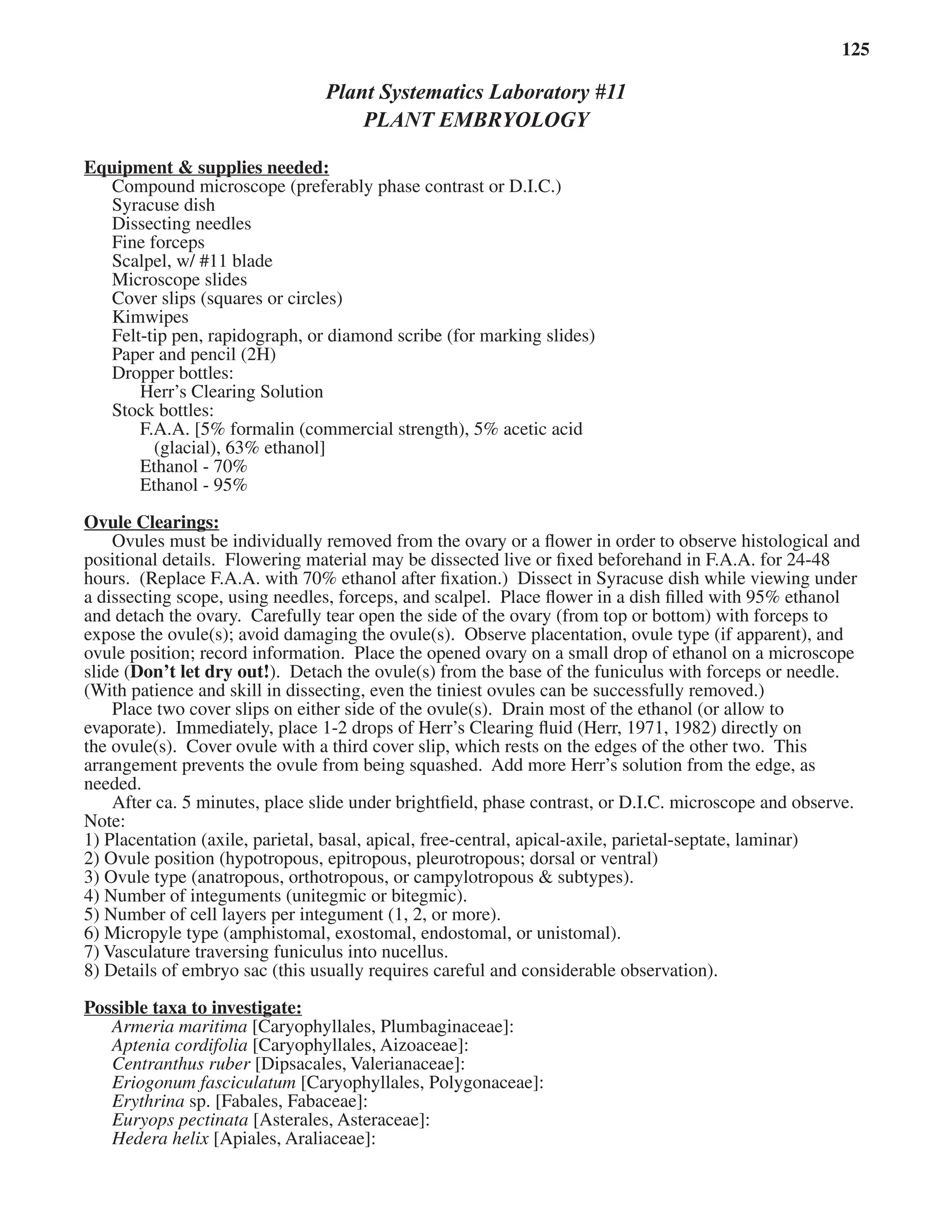 Laboratory 11 Plant Embryology 125
Plant Systematics Laboratory #11
PLANT EMBRYOLOGY
Equipment & supplies needed:
Equipment & supplies needed:
Compound microscope (preferably phase contrast or D.I.C.)
Syracuse dish
Dissecting needles
Fine forceps
Scalpel, w/ #11 blade
Microscope slides
Cover slips (squares or circles)
Kimwipes
Felt-tip pen, rapidograph, or diamond scribe (for marking slides)
Paper and pencil (2H)
Dropper bottles:
Herr’s Clearing Solution
Stock bottles:
F.A.A. [5% formalin (commercial strength), 5% acetic acid
(glacial), 63% ethanol]
Ethanol - 70%
Ethanol - 95%
Ovule Clearings:
Ovule Clearings:
Ovules must be individually removed from the ovary or a ﬂower in order to observe histological and
positional details. Flowering material may be dissected live or ﬁxed beforehand in F.A.A. for 24-48
hours. (Replace F.A.A. with 70% ethanol after ﬁxation.) Dissect in Syracuse dish while viewing under
a dissecting scope, using needles, forceps, and scalpel. Place ﬂower in a dish ﬁlled with 95% ethanol
and detach the ovary. Carefully tear open the side of the ovary (from top or bottom) with forceps to
expose the ovule(s); avoid damaging the ovule(s). Observe placentation, ovule type (if apparent), and
ovule position; record information. Place the opened ovary on a small drop of ethanol on a microscope
slide (Don’t let dry out!). Detach the ovule(s) from the base of the funiculus with forceps or needle.
(With patience and skill in dissecting, even the tiniest ovules can be successfully removed.)
Place two cover slips on either side of the ovule(s). Drain most of the ethanol (or allow to
evaporate). Immediately, place 1-2 drops of Herr’s Clearing ﬂuid (Herr, 1971, 1982) directly on
the ovule(s). Cover ovule with a third cover slip, which rests on the edges of the other two. This
arrangement prevents the ovule from being squashed. Add more Herr’s solution from the edge, as
needed.
After ca. 5 minutes, place slide under brightﬁeld, phase contrast, or D.I.C. microscope and observe.
Note:
1) Placentation (axile, parietal, basal, apical, free-central, apical-axile, parietal-septate, laminar)
2) Ovule position (hypotropous, epitropous, pleurotropous; dorsal or ventral)
3) Ovule type (anatropous, orthotropous, or campylotropous & subtypes).
4) Number of integuments (unitegmic or bitegmic).
5) Number of cell layers per integument (1, 2, or more).
6) Micropyle type (amphistomal, exostomal, endostomal, or unistomal).
7) Vasculature traversing funiculus into nucellus.
8) Details of embryo sac (this usually requires careful and considerable observation).
Possible taxa to investigate:
Possible taxa to investigate:
Armeria maritima [Caryophyllales, Plumbaginaceae]:
Aptenia cordifolia [Caryophyllales, Aizoaceae]:
Centranthus ruber [Dipsacales, Valerianaceae]:
Centranthus ruber [Dipsacales, Valerianaceae]:
Centranthus ruber
Eriogonum fasciculatum [Caryophyllales, Polygonaceae]:
Erythrina sp. [Fabales, Fabaceae]:
Euryops pectinata [Asterales, Asteraceae]:
Hedera helix [Apiales, Araliaceae]:
Hedera helix [Apiales, Araliaceae]:
Hedera helix
 