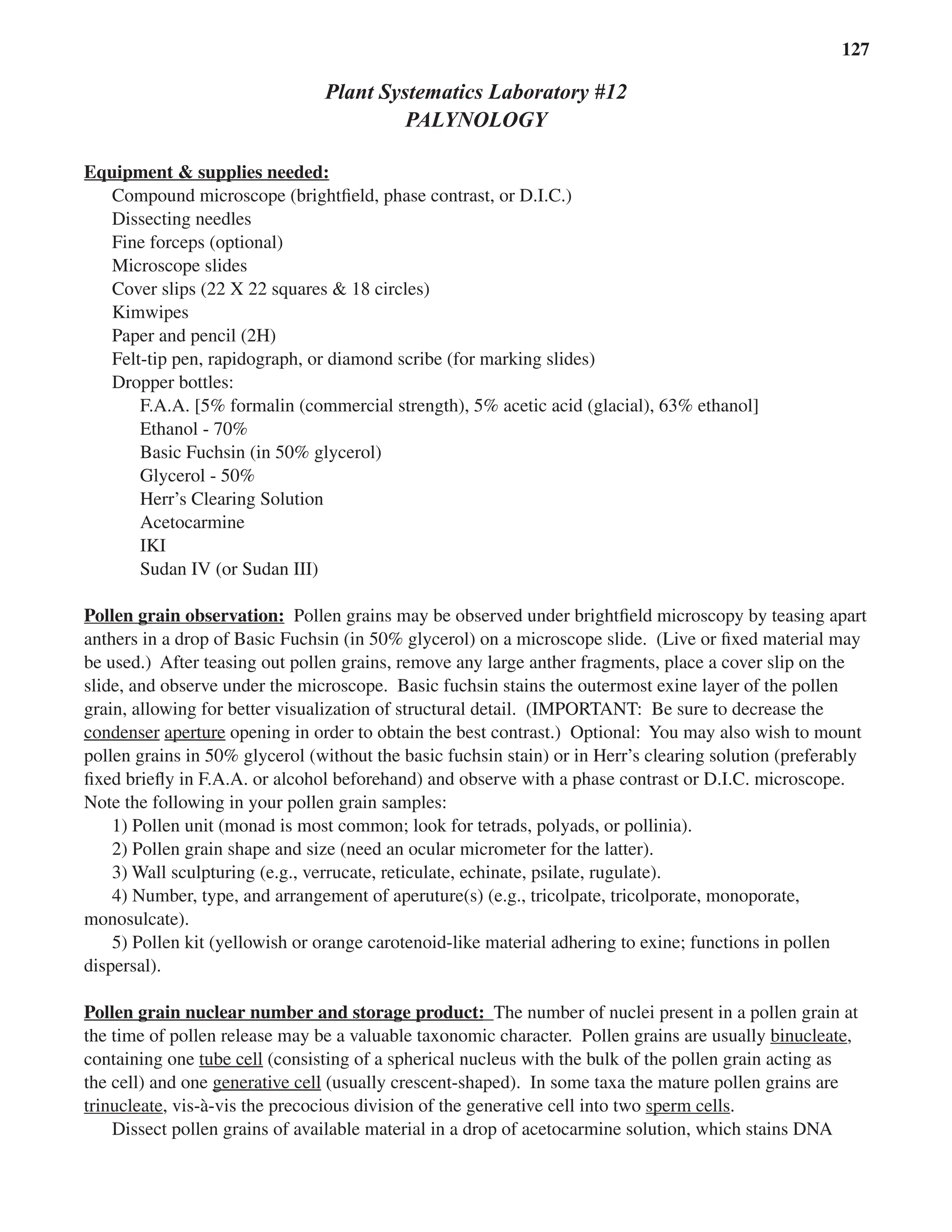 Laboratory 12 Palynology 127
Plant Systematics Laboratory #12
PALYNOLOGY
Equipment & supplies needed:
Equipment & supplies needed:
Compound microscope (brightﬁeld, phase contrast, or D.I.C.)
Dissecting needles
Fine forceps (optional)
Microscope slides
Cover slips (22 X 22 squares & 18 circles)
Kimwipes
Paper and pencil (2H)
Felt-tip pen, rapidograph, or diamond scribe (for marking slides)
Dropper bottles:
F.A.A. [5% formalin (commercial strength), 5% acetic acid (glacial), 63% ethanol]
Ethanol - 70%
Basic Fuchsin (in 50% glycerol)
Glycerol - 50%
Herr’s Clearing Solution
Acetocarmine
IKI
Sudan IV (or Sudan III)
Pollen grain observation:
Pollen grain observation: Pollen grains may be observed under brightﬁeld microscopy by teasing apart
anthers in a drop of Basic Fuchsin (in 50% glycerol) on a microscope slide. (Live or ﬁxed material may
be used.) After teasing out pollen grains, remove any large anther fragments, place a cover slip on the
slide, and observe under the microscope. Basic fuchsin stains the outermost exine layer of the pollen
grain, allowing for better visualization of structural detail. (IMPORTANT: Be sure to decrease the
condenser aperture
aperture opening in order to obtain the best contrast.) Optional: You may also wish to mount
pollen grains in 50% glycerol (without the basic fuchsin stain) or in Herr’s clearing solution (preferably
ﬁxed brieﬂy in F.A.A. or alcohol beforehand) and observe with a phase contrast or D.I.C. microscope.
Note the following in your pollen grain samples:
1) Pollen unit (monad is most common; look for tetrads, polyads, or pollinia).
2) Pollen grain shape and size (need an ocular micrometer for the latter).
3) Wall sculpturing (e.g., verrucate, reticulate, echinate, psilate, rugulate).
4) Number, type, and arrangement of aperuture(s) (e.g., tricolpate, tricolporate, monoporate,
monosulcate).
5) Pollen kit (yellowish or orange carotenoid-like material adhering to exine; functions in pollen
dispersal).
Pollen grain nuclear number and storage product:
Pollen grain nuclear number and storage product: The number of nuclei present in a pollen grain at
the time of pollen release may be a valuable taxonomic character. Pollen grains are usually binucleate,
containing one tube cell (consisting of a spherical nucleus with the bulk of the pollen grain acting as
the cell) and one generative cell
generative cell (usually crescent-shaped). In some taxa the mature pollen grains are
trinucleate, vis-à-vis the precocious division of the generative cell into two sperm cells
sperm cells.
Dissect pollen grains of available material in a drop of acetocarmine solution, which stains DNA
 