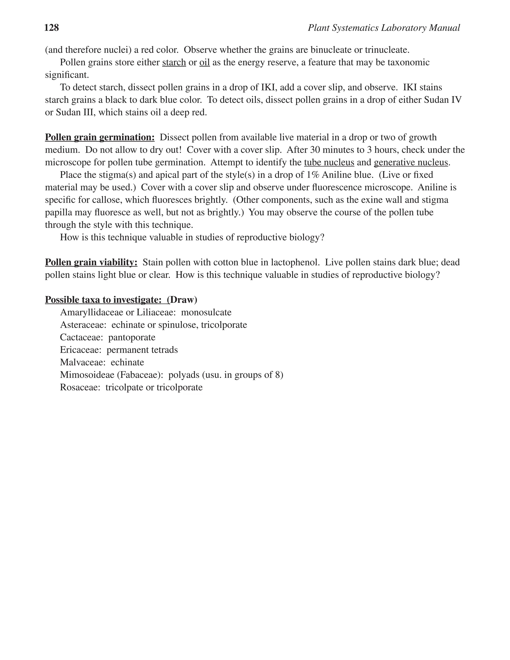 128 Plant Systematics Laboratory Manual
(and therefore nuclei) a red color. Observe whether the grains are binucleate or trinucleate.
Pollen grains store either starch or oil as the energy reserve, a feature that may be taxonomic
signiﬁcant.
To detect starch, dissect pollen grains in a drop of IKI, add a cover slip, and observe. IKI stains
starch grains a black to dark blue color. To detect oils, dissect pollen grains in a drop of either Sudan IV
or Sudan III, which stains oil a deep red.
Pollen grain germination:
Pollen grain germination: Dissect pollen from available live material in a drop or two of growth
medium. Do not allow to dry out! Cover with a cover slip. After 30 minutes to 3 hours, check under the
microscope for pollen tube germination. Attempt to identify the tube nucleus and generative nucleus
generative nucleus.
Place the stigma(s) and apical part of the style(s) in a drop of 1% Aniline blue. (Live or ﬁxed
material may be used.) Cover with a cover slip and observe under ﬂuorescence microscope. Aniline is
speciﬁc for callose, which ﬂuoresces brightly. (Other components, such as the exine wall and stigma
papilla may ﬂuoresce as well, but not as brightly.) You may observe the course of the pollen tube
through the style with this technique.
How is this technique valuable in studies of reproductive biology?
Pollen grain viability:
Pollen grain viability: Stain pollen with cotton blue in lactophenol. Live pollen stains dark blue; dead
pollen stains light blue or clear. How is this technique valuable in studies of reproductive biology?
Possible taxa to investigate:
Possible taxa to investigate: (
(Draw)
Amaryllidaceae or Liliaceae: monosulcate
Asteraceae: echinate or spinulose, tricolporate
Cactaceae: pantoporate
Ericaceae: permanent tetrads
Malvaceae: echinate
Mimosoideae (Fabaceae): polyads (usu. in groups of 8)
Rosaceae: tricolpate or tricolporate
 