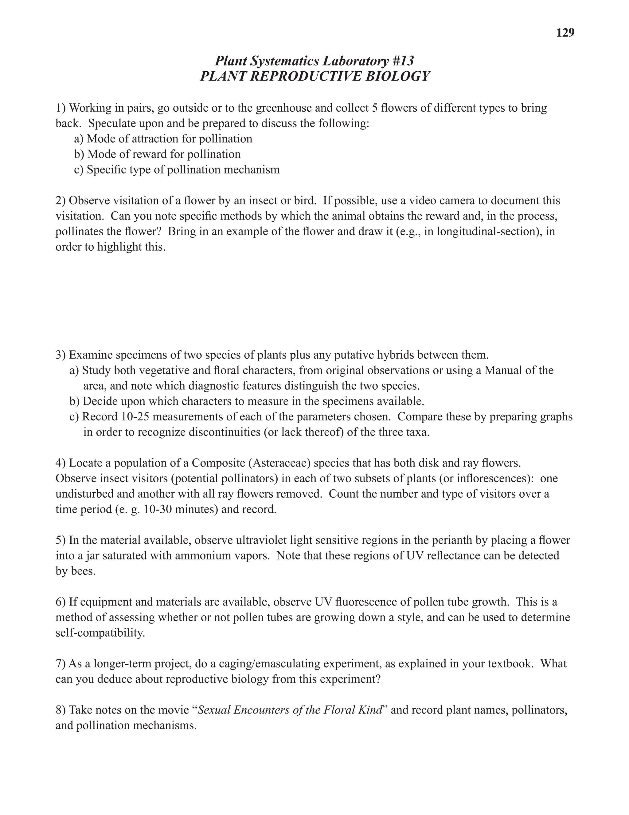 Laboratory 13 Reproductive Biology 129
Plant Systematics Laboratory #13
PLANT REPRODUCTIVE BIOLOGY
1) Working in pairs, go outside or to the greenhouse and collect 5 ﬂowers of different types to bring
back. Speculate upon and be prepared to discuss the following:
a) Mode of attraction for pollination
b) Mode of reward for pollination
c) Speciﬁc type of pollination mechanism
2) Observe visitation of a ﬂower by an insect or bird. If possible, use a video camera to document this
visitation. Can you note speciﬁc methods by which the animal obtains the reward and, in the process,
pollinates the ﬂower? Bring in an example of the ﬂower and draw it (e.g., in longitudinal-section), in
order to highlight this.
3) Examine specimens of two species of plants plus any putative hybrids between them.
a) Study both vegetative and ﬂoral characters, from original observations or using a Manual of the
area, and note which diagnostic features distinguish the two species.
b) Decide upon which characters to measure in the specimens available.
c) Record 10-25 measurements of each of the parameters chosen. Compare these by preparing graphs
in order to recognize discontinuities (or lack thereof) of the three taxa.
4) Locate a population of a Composite (Asteraceae) species that has both disk and ray ﬂowers.
Observe insect visitors (potential pollinators) in each of two subsets of plants (or inﬂorescences): one
undisturbed and another with all ray ﬂowers removed. Count the number and type of visitors over a
time period (e. g. 10-30 minutes) and record.
5) In the material available, observe ultraviolet light sensitive regions in the perianth by placing a ﬂower
into a jar saturated with ammonium vapors. Note that these regions of UV reﬂectance can be detected
by bees.
6) If equipment and materials are available, observe UV ﬂuorescence of pollen tube growth. This is a
method of assessing whether or not pollen tubes are growing down a style, and can be used to determine
self-compatibility.
7) As a longer-term project, do a caging/emasculating experiment, as explained in your textbook. What
can you deduce about reproductive biology from this experiment?
8) Take notes on the movie “Sexual Encounters of the Floral Kind” and record plant names, pollinators,
Sexual Encounters of the Floral Kind” and record plant names, pollinators,
Sexual Encounters of the Floral Kind
and pollination mechanisms.
 