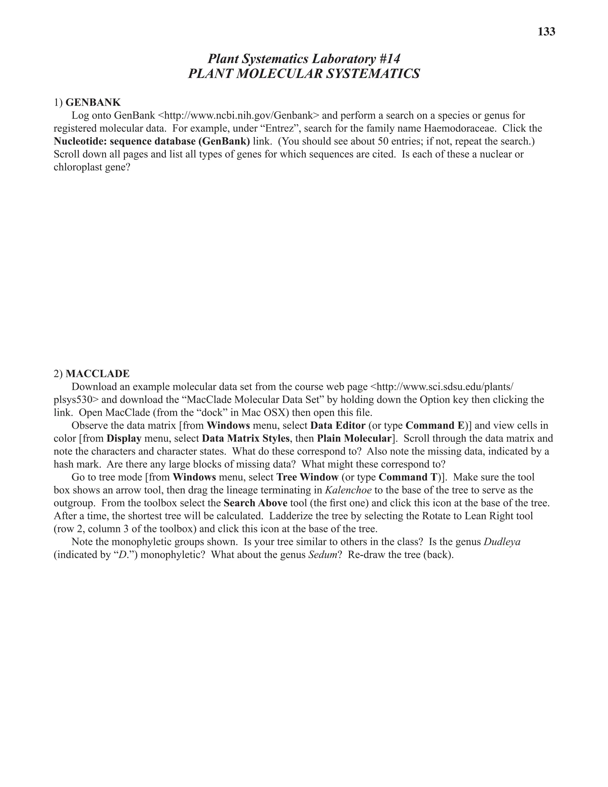 Laboratory 14 Plant Molecular Systematics 133
Plant Systematics Laboratory #14
PLANT MOLECULAR SYSTEMATICS
1) GENBANK
Log onto GenBank <http://www.ncbi.nih.gov/Genbank> and perform a search on a species or genus for
registered molecular data. For example, under “Entrez”, search for the family name Haemodoraceae. Click the
Nucleotide: sequence database (GenBank) link. (You should see about 50 entries; if not, repeat the search.)
Scroll down all pages and list all types of genes for which sequences are cited. Is each of these a nuclear or
chloroplast gene?
2) MACCLADE
Download an example molecular data set from the course web page <http://www.sci.sdsu.edu/plants/
plsys530> and download the “MacClade Molecular Data Set” by holding down the Option key then clicking the
link. Open MacClade (from the “dock” in Mac OSX) then open this ﬁle.
Observe the data matrix [from Windows menu, select Data Editor (or type Command E)] and view cells in
color [from Display menu, select Data Matrix Styles, then Plain Molecular]. Scroll through the data matrix and
note the characters and character states. What do these correspond to? Also note the missing data, indicated by a
hash mark. Are there any large blocks of missing data? What might these correspond to?
Go to tree mode [from Windows menu, select Tree Window (or type Command T)]. Make sure the tool
box shows an arrow tool, then drag the lineage terminating in Kalenchoe to the base of the tree to serve as the
outgroup. From the toolbox select the Search Above tool (the ﬁrst one) and click this icon at the base of the tree.
After a time, the shortest tree will be calculated. Ladderize the tree by selecting the Rotate to Lean Right tool
(row 2, column 3 of the toolbox) and click this icon at the base of the tree.
Note the monophyletic groups shown. Is your tree similar to others in the class? Is the genus Dudleya
(indicated by “D
(indicated by “D
(indicated by “ .”) monophyletic? What about the genus Sedum? Re-draw the tree (back).
 
