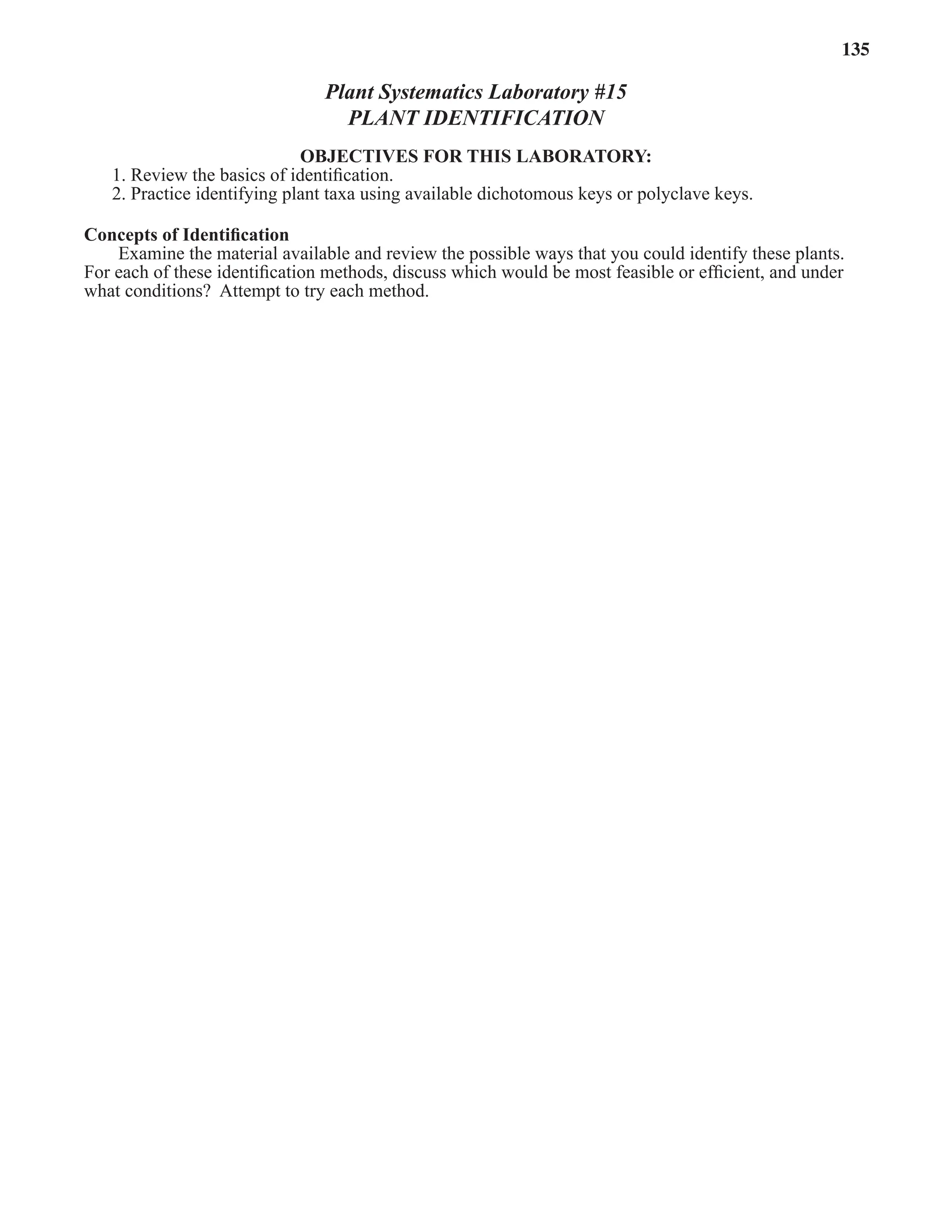 Laboratory 15 Plant Identiﬁcation 135
Plant Systematics Laboratory #15
PLANT IDENTIFICATION
OBJECTIVES FOR THIS LABORATORY:
1. Review the basics of identiﬁcation.
2. Practice identifying plant taxa using available dichotomous keys or polyclave keys.
Concepts of Identiﬁcation
Examine the material available and review the possible ways that you could identify these plants.
For each of these identiﬁcation methods, discuss which would be most feasible or efﬁcient, and under
what conditions? Attempt to try each method.
 