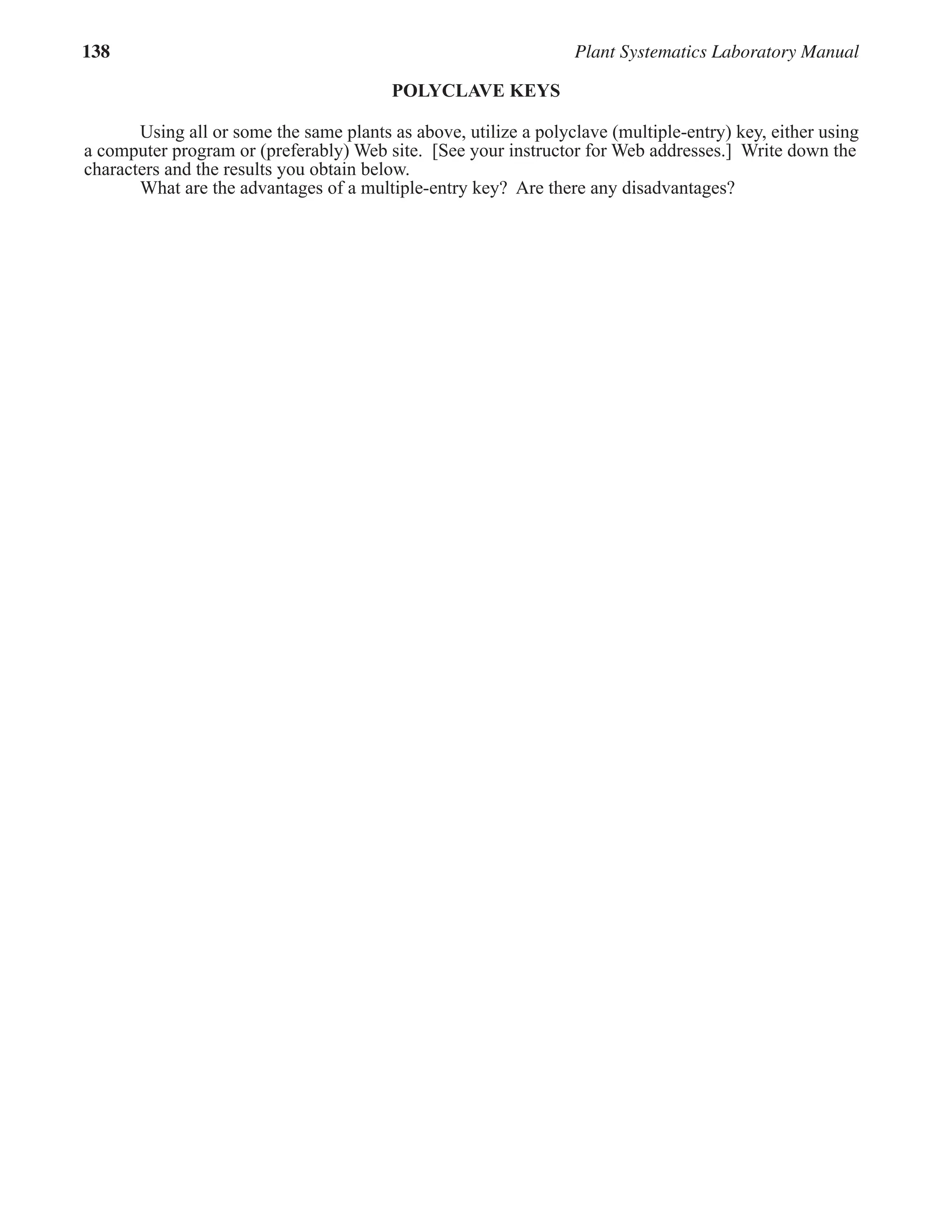 138 Plant Systematics Laboratory Manual
POLYCLAVE KEYS
Using all or some the same plants as above, utilize a polyclave (multiple-entry) key, either using
a computer program or (preferably) Web site. [See your instructor for Web addresses.] Write down the
characters and the results you obtain below.
What are the advantages of a multiple-entry key? Are there any disadvantages?
 