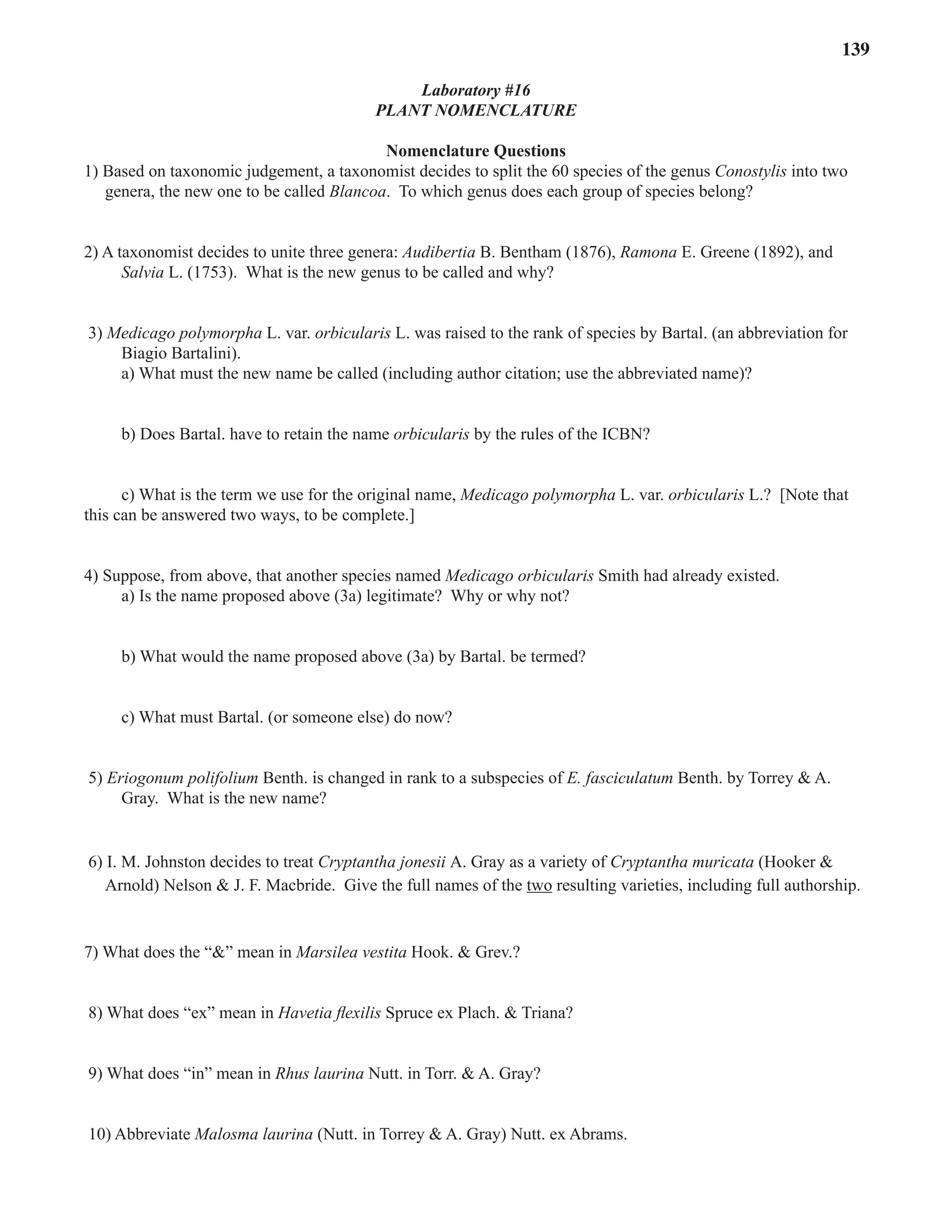 Laboratory 16 Plant Nomenclature 139
Laboratory #16
Plant Nomenclature
Nomenclature Questions
1) Based on taxonomic judgement, a taxonomist decides to split the 60 species of the genus Conostylis into two
genera, the new one to be called Blancoa. To which genus does each group of species belong?
2) A taxonomist decides to unite three genera: Audibertia B. Bentham (1876), Ramona E. Greene (1892), and
Salvia L. (1753). What is the new genus to be called and why?
3) Medicago polymorpha L. var. orbicularis L. was raised to the rank of species by Bartal. (an abbreviation for
Biagio Bartalini).
a) What must the new name be called (including author citation; use the abbreviated name)?
b) Does Bartal. have to retain the name orbicularis by the rules of the ICBN?
c) What is the term we use for the original name, Medicago polymorpha L. var. orbicularis L.? [Note that
this can be answered two ways, to be complete.]
4) Suppose, from above, that another species named Medicago orbicularis Smith had already existed.
a) Is the name proposed above (3a) legitimate? Why or why not?
b) What would the name proposed above (3a) by Bartal. be termed?
c) What must Bartal. (or someone else) do now?
5) Eriogonum polifolium Benth. is changed in rank to a subspecies of E. fasciculatum Benth. by Torrey & A.
Gray. What is the new name?
6) I. M. Johnston decides to treat Cryptantha jonesii A. Gray as a variety of Cryptantha muricata (Hooker &
Arnold) Nelson & J. F. Macbride. Give the full names of the two resulting varieties, including full authorship.
7) What does the “&” mean in Marsilea vestita Hook. & Grev.?
8) What does “ex” mean in Havetia flexilis Spruce ex Plach. & Triana?
9) What does “in” mean in Rhus laurina Nutt. in Torr. & A. Gray?
10) Abbreviate Malosma laurina (Nutt. in Torrey & A. Gray) Nutt. ex Abrams.
 