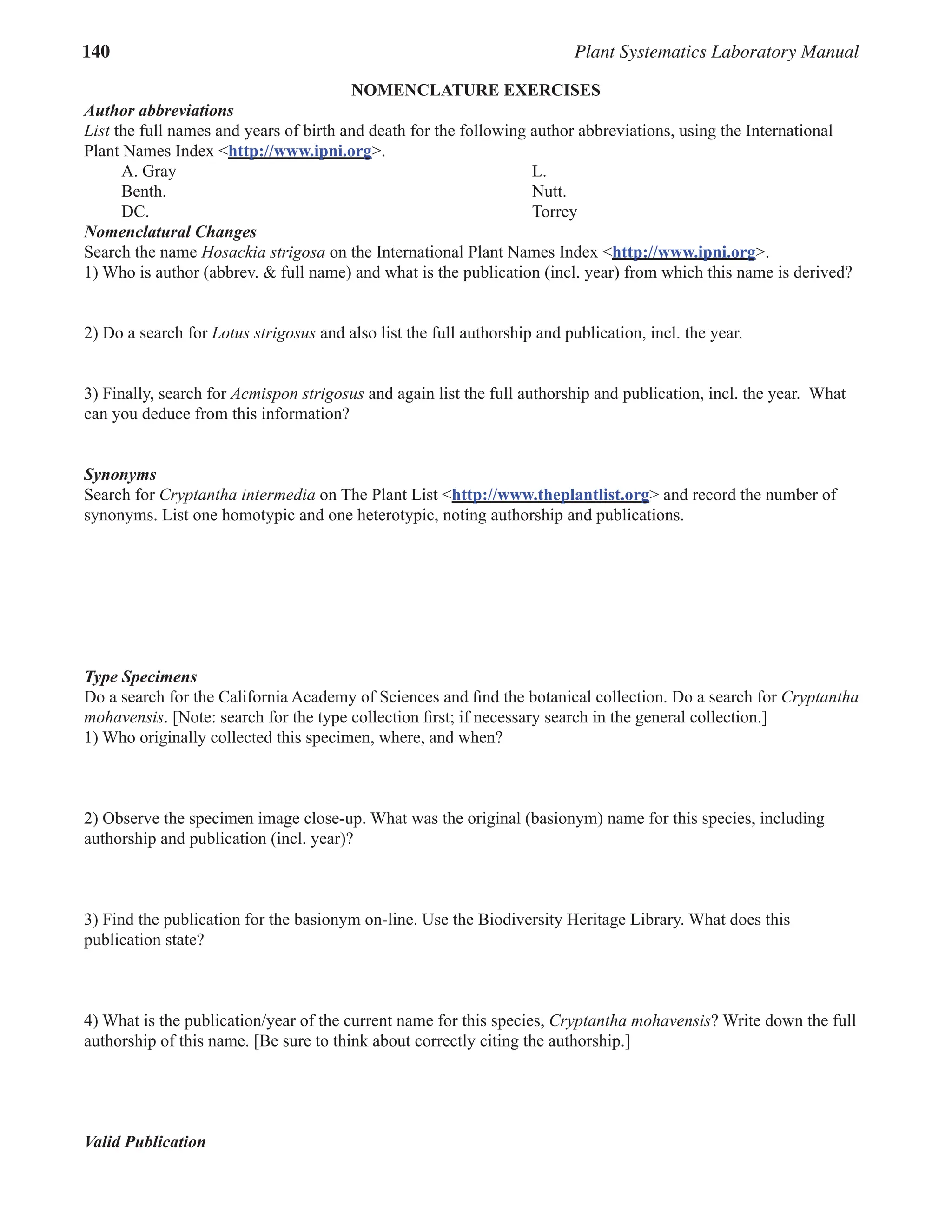 140 Plant Systematics Laboratory Manual
NOMENCLATURE EXERCISES
Author abbreviations
List the full names and years of birth and death for the following author abbreviations, using the International
Plant Names Index <http://www.ipni.org>.
A. Gray L.
Benth. Nutt.
DC. Torrey
Nomenclatural Changes
Search the name Hosackia strigosa on the International Plant Names Index <http://www.ipni.org>.
1) Who is author (abbrev. & full name) and what is the publication (incl. year) from which this name is derived?
2) Do a search for Lotus strigosus and also list the full authorship and publication, incl. the year.
3) Finally, search for Acmispon strigosus and again list the full authorship and publication, incl. the year. What
can you deduce from this information?
Synonyms
Search for Cryptantha intermedia on The Plant List <http://www.theplantlist.org> and record the number of
synonyms. List one homotypic and one heterotypic, noting authorship and publications.
Type Specimens
Do a search for the California Academy of Sciences and find the botanical collection. Do a search for Cryptantha
mohavensis. [Note: search for the type collection first; if necessary search in the general collection.]
1) Who originally collected this specimen, where, and when?
2) Observe the specimen image close-up. What was the original (basionym) name for this species, including
authorship and publication (incl. year)?
3) Find the publication for the basionym on-line. Use the Biodiversity Heritage Library. What does this
publication state?
4) What is the publication/year of the current name for this species, Cryptantha mohavensis? Write down the full
authorship of this name. [Be sure to think about correctly citing the authorship.]
Valid Publication
 