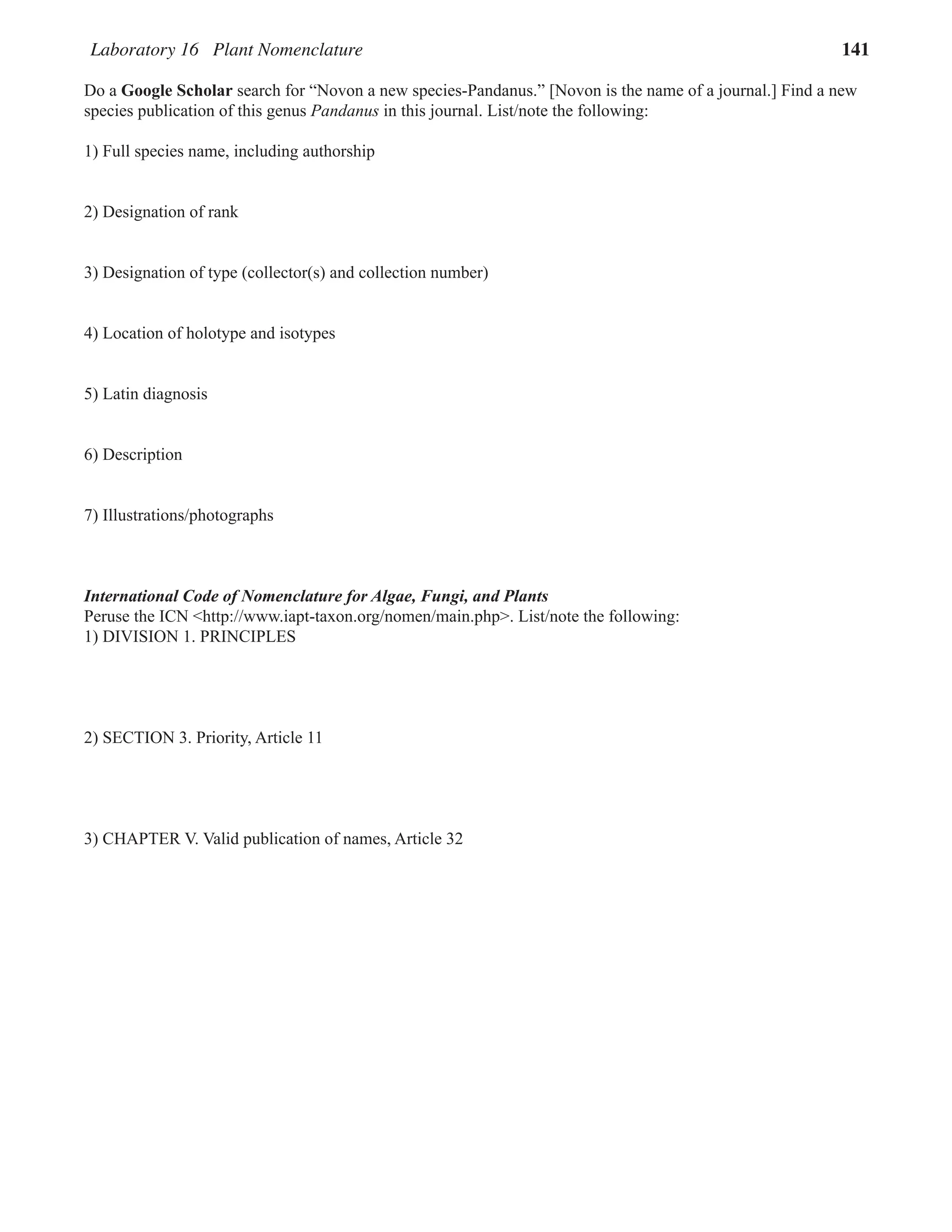 Laboratory 16 Plant Nomenclature 141
Do a Google Scholar search for “Novon a new species-Pandanus.” [Novon is the name of a journal.] Find a new
species publication of this genus Pandanus in this journal. List/note the following:
1) Full species name, including authorship
2) Designation of rank
3) Designation of type (collector(s) and collection number)
4) Location of holotype and isotypes
5) Latin diagnosis
6) Description
7) Illustrations/photographs
International Code of Nomenclature for Algae, Fungi, and Plants
Peruse the ICN <http://www.iapt-taxon.org/nomen/main.php>. List/note the following:
1) DIVISION 1. PRINCIPLES
2) SECTION 3. Priority, Article 11
3) CHAPTER V. Valid publication of names, Article 32
 