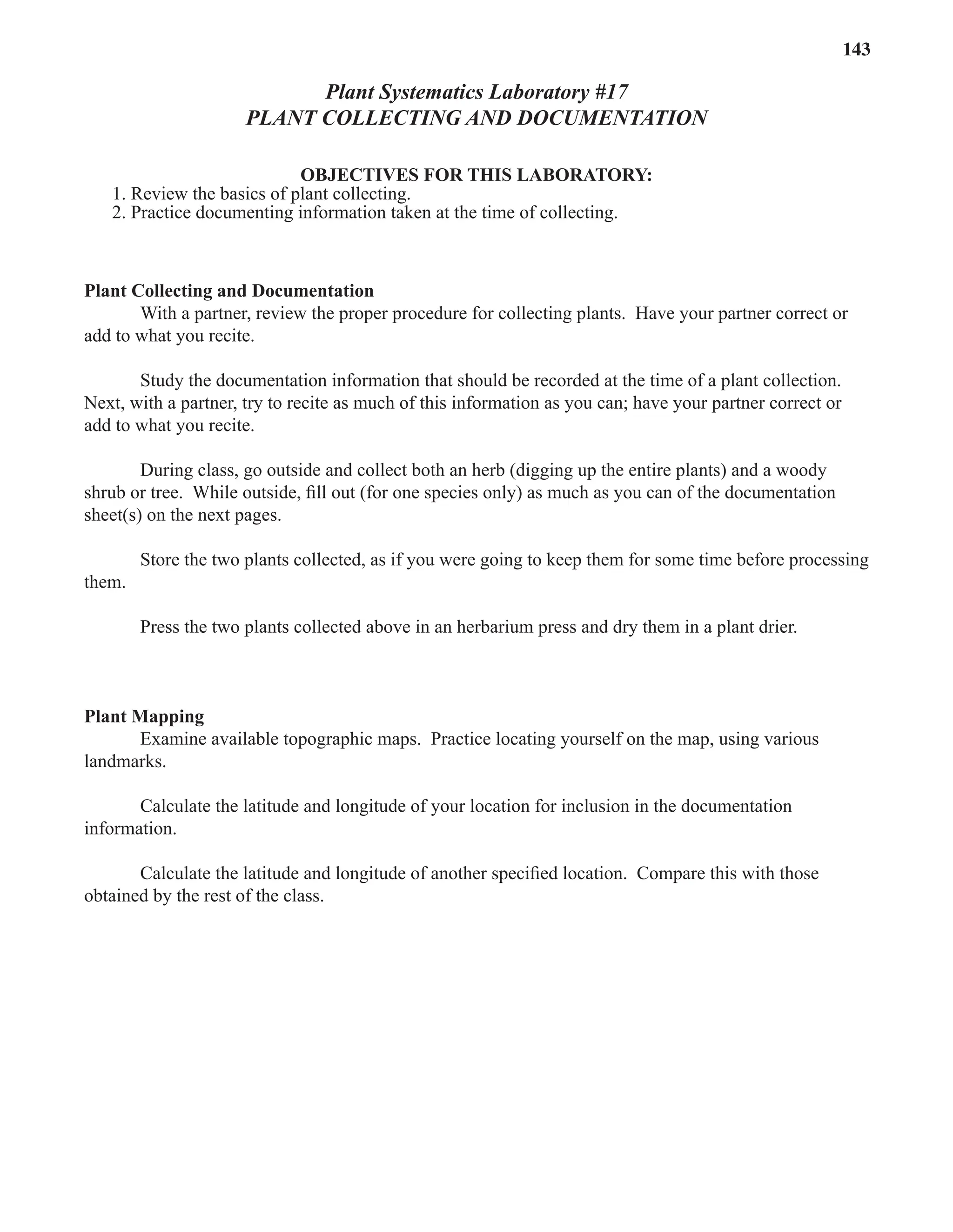 Laboratory 17 Plant Collecting and Documentation 143
Plant Systematics Laboratory #17
PLANT COLLECTING AND DOCUMENTATION
OBJECTIVES FOR THIS LABORATORY:
1. Review the basics of plant collecting.
2. Practice documenting information taken at the time of collecting.
Plant Collecting and Documentation
With a partner, review the proper procedure for collecting plants. Have your partner correct or
add to what you recite.
Study the documentation information that should be recorded at the time of a plant collection.
Next, with a partner, try to recite as much of this information as you can; have your partner correct or
add to what you recite.
During class, go outside and collect both an herb (digging up the entire plants) and a woody
shrub or tree. While outside, ﬁll out (for one species only) as much as you can of the documentation
sheet(s) on the next pages.
Store the two plants collected, as if you were going to keep them for some time before processing
them.
Press the two plants collected above in an herbarium press and dry them in a plant drier.
Plant Mapping
Examine available topographic maps. Practice locating yourself on the map, using various
landmarks.
Calculate the latitude and longitude of your location for inclusion in the documentation
information.
Calculate the latitude and longitude of another speciﬁed location. Compare this with those
obtained by the rest of the class.
 