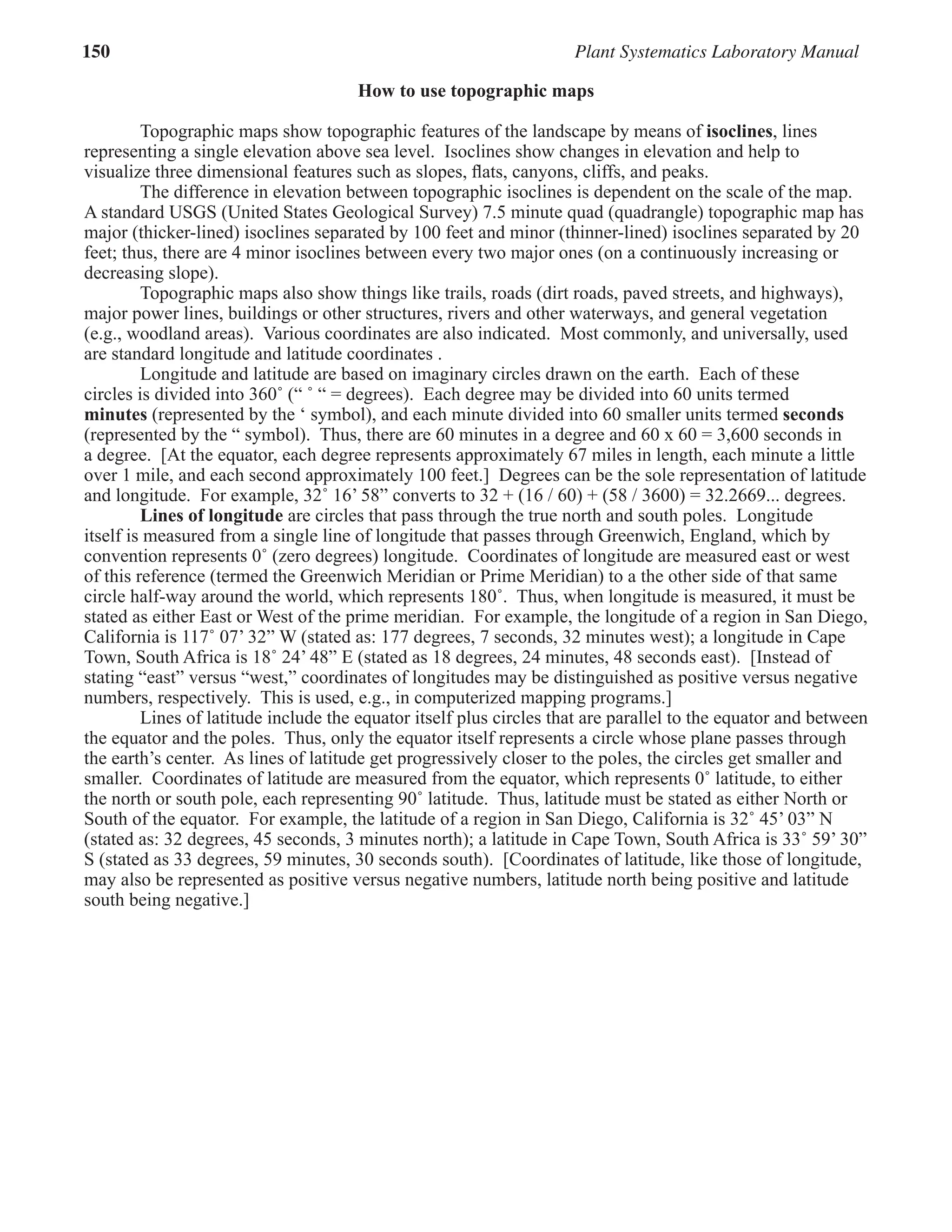 150 Plant Systematics Laboratory Manual
How to use topographic maps
Topographic maps show topographic features of the landscape by means of isoclines, lines
representing a single elevation above sea level. Isoclines show changes in elevation and help to
visualize three dimensional features such as slopes, ﬂats, canyons, cliffs, and peaks.
The difference in elevation between topographic isoclines is dependent on the scale of the map.
A standard USGS (United States Geological Survey) 7.5 minute quad (quadrangle) topographic map has
major (thicker-lined) isoclines separated by 100 feet and minor (thinner-lined) isoclines separated by 20
feet; thus, there are 4 minor isoclines between every two major ones (on a continuously increasing or
decreasing slope).
Topographic maps also show things like trails, roads (dirt roads, paved streets, and highways),
major power lines, buildings or other structures, rivers and other waterways, and general vegetation
(e.g., woodland areas). Various coordinates are also indicated. Most commonly, and universally, used
are standard longitude and latitude coordinates .
Longitude and latitude are based on imaginary circles drawn on the earth. Each of these
circles is divided into 360˚ (“ ˚ “ = degrees). Each degree may be divided into 60 units termed
minutes (represented by the ‘ symbol), and each minute divided into 60 smaller units termed seconds
(represented by the “ symbol). Thus, there are 60 minutes in a degree and 60 x 60 = 3,600 seconds in
a degree. [At the equator, each degree represents approximately 67 miles in length, each minute a little
over 1 mile, and each second approximately 100 feet.] Degrees can be the sole representation of latitude
and longitude. For example, 32˚ 16’ 58” converts to 32 + (16 / 60) + (58 / 3600) = 32.2669... degrees.
Lines of longitude are circles that pass through the true north and south poles. Longitude
itself is measured from a single line of longitude that passes through Greenwich, England, which by
convention represents 0˚ (zero degrees) longitude. Coordinates of longitude are measured east or west
of this reference (termed the Greenwich Meridian or Prime Meridian) to a the other side of that same
circle half-way around the world, which represents 180˚. Thus, when longitude is measured, it must be
stated as either East or West of the prime meridian. For example, the longitude of a region in San Diego,
California is 117˚ 07’ 32” W (stated as: 177 degrees, 7 seconds, 32 minutes west); a longitude in Cape
Town, South Africa is 18˚ 24’ 48” E (stated as 18 degrees, 24 minutes, 48 seconds east). [Instead of
stating “east” versus “west,” coordinates of longitudes may be distinguished as positive versus negative
numbers, respectively. This is used, e.g., in computerized mapping programs.]
Lines of latitude include the equator itself plus circles that are parallel to the equator and between
the equator and the poles. Thus, only the equator itself represents a circle whose plane passes through
the earth’s center. As lines of latitude get progressively closer to the poles, the circles get smaller and
smaller. Coordinates of latitude are measured from the equator, which represents 0˚ latitude, to either
the north or south pole, each representing 90˚ latitude. Thus, latitude must be stated as either North or
South of the equator. For example, the latitude of a region in San Diego, California is 32˚ 45’ 03” N
(stated as: 32 degrees, 45 seconds, 3 minutes north); a latitude in Cape Town, South Africa is 33˚ 59’ 30”
S (stated as 33 degrees, 59 minutes, 30 seconds south). [Coordinates of latitude, like those of longitude,
may also be represented as positive versus negative numbers, latitude north being positive and latitude
south being negative.]
 