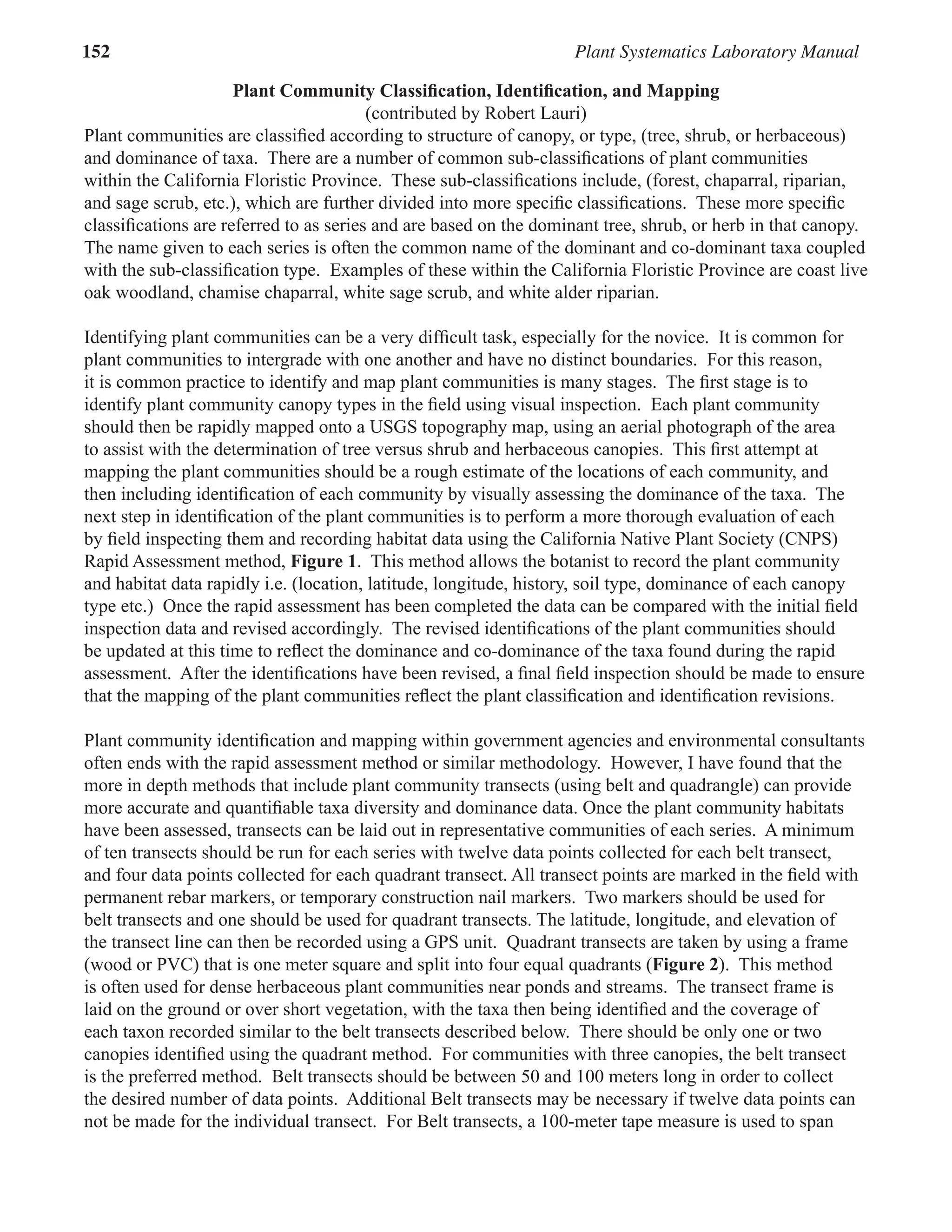 152 Plant Systematics Laboratory Manual
Plant Community Classiﬁcation, Identiﬁcation, and Mapping
(contributed by Robert Lauri)
Plant communities are classiﬁed according to structure of canopy, or type, (tree, shrub, or herbaceous)
and dominance of taxa. There are a number of common sub-classiﬁcations of plant communities
within the California Floristic Province. These sub-classiﬁcations include, (forest, chaparral, riparian,
and sage scrub, etc.), which are further divided into more speciﬁc classiﬁcations. These more speciﬁc
classiﬁcations are referred to as series and are based on the dominant tree, shrub, or herb in that canopy.
The name given to each series is often the common name of the dominant and co-dominant taxa coupled
with the sub-classiﬁcation type. Examples of these within the California Floristic Province are coast live
oak woodland, chamise chaparral, white sage scrub, and white alder riparian.
Identifying plant communities can be a very difﬁcult task, especially for the novice. It is common for
plant communities to intergrade with one another and have no distinct boundaries. For this reason,
it is common practice to identify and map plant communities is many stages. The ﬁrst stage is to
identify plant community canopy types in the ﬁeld using visual inspection. Each plant community
should then be rapidly mapped onto a USGS topography map, using an aerial photograph of the area
to assist with the determination of tree versus shrub and herbaceous canopies. This ﬁrst attempt at
mapping the plant communities should be a rough estimate of the locations of each community, and
then including identiﬁcation of each community by visually assessing the dominance of the taxa. The
next step in identiﬁcation of the plant communities is to perform a more thorough evaluation of each
by ﬁeld inspecting them and recording habitat data using the California Native Plant Society (CNPS)
Rapid Assessment method, Figure 1. This method allows the botanist to record the plant community
and habitat data rapidly i.e. (location, latitude, longitude, history, soil type, dominance of each canopy
type etc.) Once the rapid assessment has been completed the data can be compared with the initial ﬁeld
inspection data and revised accordingly. The revised identiﬁcations of the plant communities should
be updated at this time to reﬂect the dominance and co-dominance of the taxa found during the rapid
assessment. After the identiﬁcations have been revised, a ﬁnal ﬁeld inspection should be made to ensure
that the mapping of the plant communities reﬂect the plant classiﬁcation and identiﬁcation revisions.
Plant community identiﬁcation and mapping within government agencies and environmental consultants
often ends with the rapid assessment method or similar methodology. However, I have found that the
more in depth methods that include plant community transects (using belt and quadrangle) can provide
more accurate and quantiﬁable taxa diversity and dominance data. Once the plant community habitats
have been assessed, transects can be laid out in representative communities of each series. A minimum
of ten transects should be run for each series with twelve data points collected for each belt transect,
and four data points collected for each quadrant transect. All transect points are marked in the ﬁeld with
permanent rebar markers, or temporary construction nail markers. Two markers should be used for
belt transects and one should be used for quadrant transects. The latitude, longitude, and elevation of
the transect line can then be recorded using a GPS unit. Quadrant transects are taken by using a frame
(wood or PVC) that is one meter square and split into four equal quadrants (Figure 2). This method
is often used for dense herbaceous plant communities near ponds and streams. The transect frame is
laid on the ground or over short vegetation, with the taxa then being identiﬁed and the coverage of
each taxon recorded similar to the belt transects described below. There should be only one or two
canopies identiﬁed using the quadrant method. For communities with three canopies, the belt transect
is the preferred method. Belt transects should be between 50 and 100 meters long in order to collect
the desired number of data points. Additional Belt transects may be necessary if twelve data points can
not be made for the individual transect. For Belt transects, a 100-meter tape measure is used to span
 
