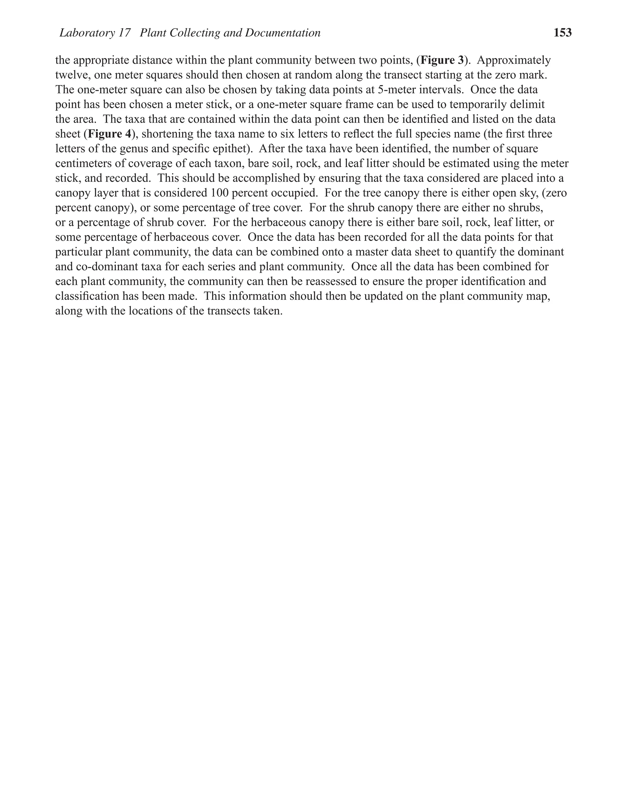 Laboratory 17 Plant Collecting and Documentation 153
the appropriate distance within the plant community between two points, (Figure 3). Approximately
twelve, one meter squares should then chosen at random along the transect starting at the zero mark.
The one-meter square can also be chosen by taking data points at 5-meter intervals. Once the data
point has been chosen a meter stick, or a one-meter square frame can be used to temporarily delimit
the area. The taxa that are contained within the data point can then be identiﬁed and listed on the data
sheet (Figure 4), shortening the taxa name to six letters to reﬂect the full species name (the ﬁrst three
letters of the genus and speciﬁc epithet). After the taxa have been identiﬁed, the number of square
centimeters of coverage of each taxon, bare soil, rock, and leaf litter should be estimated using the meter
stick, and recorded. This should be accomplished by ensuring that the taxa considered are placed into a
canopy layer that is considered 100 percent occupied. For the tree canopy there is either open sky, (zero
percent canopy), or some percentage of tree cover. For the shrub canopy there are either no shrubs,
or a percentage of shrub cover. For the herbaceous canopy there is either bare soil, rock, leaf litter, or
some percentage of herbaceous cover. Once the data has been recorded for all the data points for that
particular plant community, the data can be combined onto a master data sheet to quantify the dominant
and co-dominant taxa for each series and plant community. Once all the data has been combined for
each plant community, the community can then be reassessed to ensure the proper identiﬁcation and
classiﬁcation has been made. This information should then be updated on the plant community map,
along with the locations of the transects taken.
 