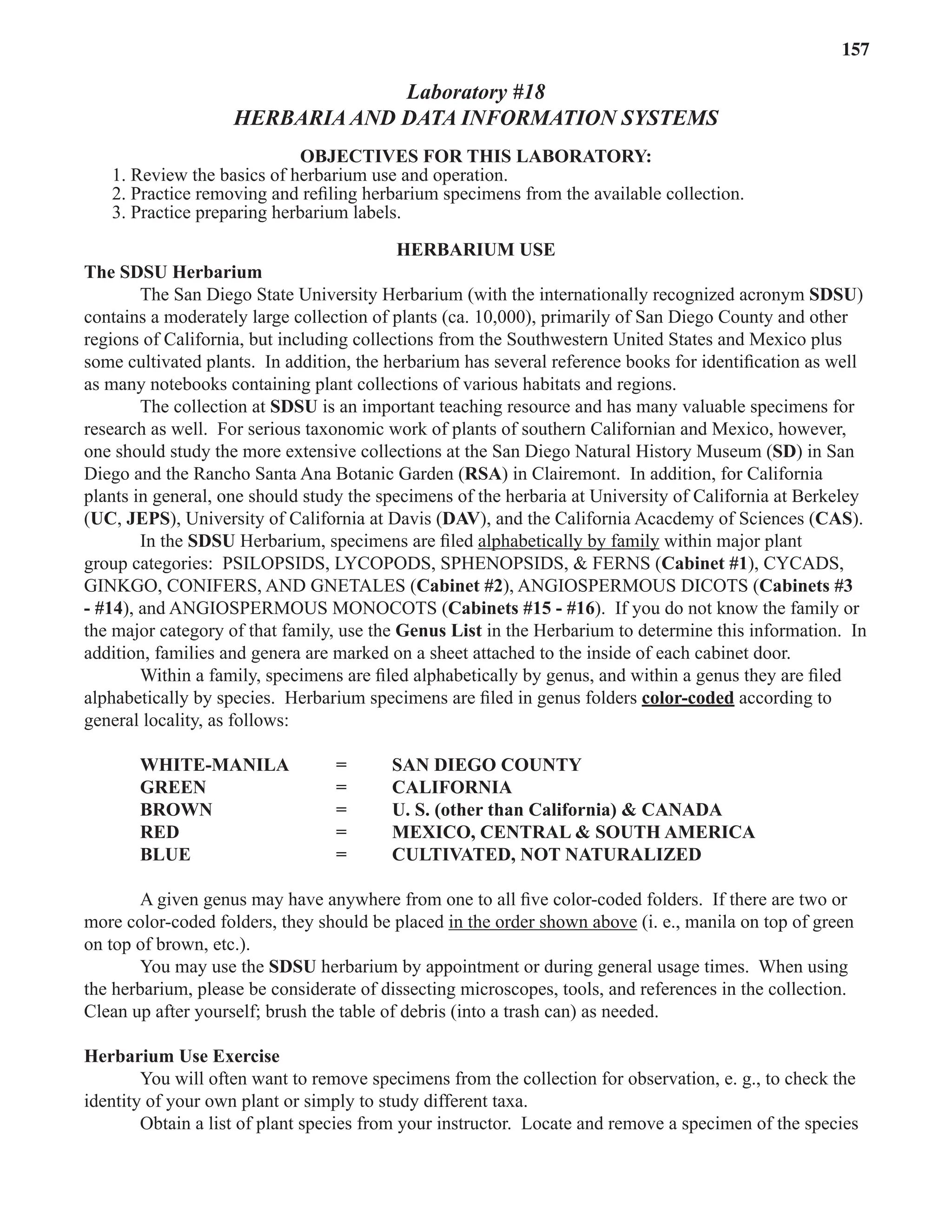 Laboratory 18 Herbaria and Data Information Systems 157
Laboratory #18
HERBARIA AND DATA INFORMATION SYSTEMS
OBJECTIVES FOR THIS LABORATORY:
1. Review the basics of herbarium use and operation.
2. Practice removing and reﬁling herbarium specimens from the available collection.
3. Practice preparing herbarium labels.
HERBARIUM USE
The SDSU Herbarium
The San Diego State University Herbarium (with the internationally recognized acronym SDSU)
contains a moderately large collection of plants (ca. 10,000), primarily of San Diego County and other
regions of California, but including collections from the Southwestern United States and Mexico plus
some cultivated plants. In addition, the herbarium has several reference books for identiﬁcation as well
as many notebooks containing plant collections of various habitats and regions.
The collection at SDSU is an important teaching resource and has many valuable specimens for
research as well. For serious taxonomic work of plants of southern Californian and Mexico, however,
one should study the more extensive collections at the San Diego Natural History Museum (SD) in San
Diego and the Rancho Santa Ana Botanic Garden (RSA) in Clairemont. In addition, for California
plants in general, one should study the specimens of the herbaria at University of California at Berkeley
(UC, JEPS), University of California at Davis (DAV), and the California Acacdemy of Sciences (CAS).
In the SDSU Herbarium, specimens are ﬁled alphabetically by family
alphabetically by family within major plant
group categories: PSILOPSIDS, LYCOPODS, SPHENOPSIDS, & FERNS (Cabinet #1), CYCADS,
GINKGO, CONIFERS, AND GNETALES (Cabinet #2), ANGIOSPERMOUS DICOTS (Cabinets #3
- #14), and ANGIOSPERMOUS MONOCOTS (Cabinets #15 - #16). If you do not know the family or
the major category of that family, use the Genus List in the Herbarium to determine this information. In
addition, families and genera are marked on a sheet attached to the inside of each cabinet door.
Within a family, specimens are ﬁled alphabetically by genus, and within a genus they are ﬁled
alphabetically by species. Herbarium specimens are ﬁled in genus folders color-coded according to
general locality, as follows:
WHITE-MANILA = SAN DIEGO COUNTY
GREEN = CALIFORNIA
BROWN = U. S. (other than California) & CANADA
RED = MEXICO, CENTRAL & SOUTH AMERICA
BLUE = CULTIVATED, NOT NATURALIZED
A given genus may have anywhere from one to all ﬁve color-coded folders. If there are two or
more color-coded folders, they should be placed in the order shown above (i. e., manila on top of green
on top of brown, etc.).
You may use the SDSU herbarium by appointment or during general usage times. When using
the herbarium, please be considerate of dissecting microscopes, tools, and references in the collection.
Clean up after yourself; brush the table of debris (into a trash can) as needed.
Herbarium Use Exercise
You will often want to remove specimens from the collection for observation, e. g., to check the
identity of your own plant or simply to study different taxa.
Obtain a list of plant species from your instructor. Locate and remove a specimen of the species
 