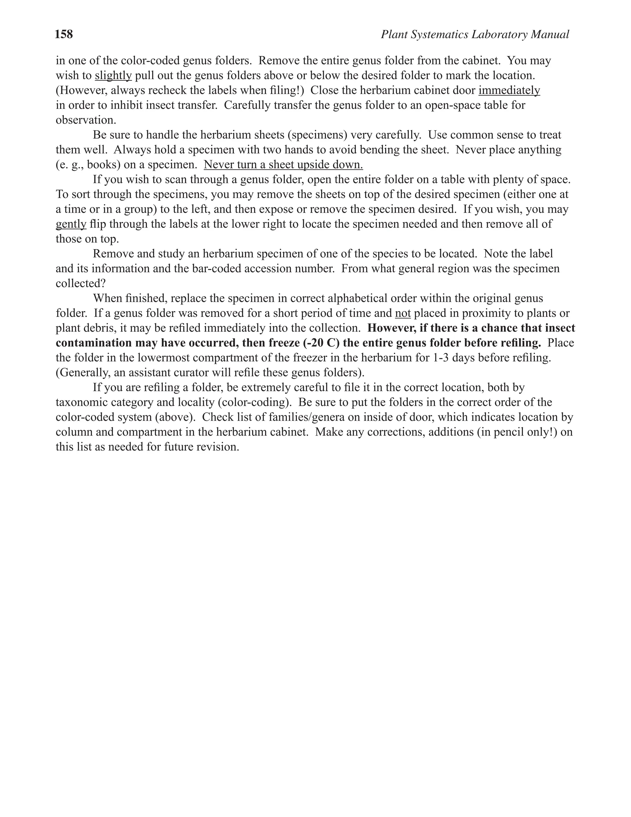 158 Plant Systematics Laboratory Manual
in one of the color-coded genus folders. Remove the entire genus folder from the cabinet. You may
wish to slightly
slightly pull out the genus folders above or below the desired folder to mark the location.
(However, always recheck the labels when ﬁling!) Close the herbarium cabinet door immediately
immediately
in order to inhibit insect transfer. Carefully transfer the genus folder to an open-space table for
observation.
Be sure to handle the herbarium sheets (specimens) very carefully. Use common sense to treat
them well. Always hold a specimen with two hands to avoid bending the sheet. Never place anything
(e. g., books) on a specimen. Never turn a sheet upside down.
Never turn a sheet upside down.
If you wish to scan through a genus folder, open the entire folder on a table with plenty of space.
To sort through the specimens, you may remove the sheets on top of the desired specimen (either one at
a time or in a group) to the left, and then expose or remove the specimen desired. If you wish, you may
gently
gently ﬂip through the labels at the lower right to locate the specimen needed and then remove all of
those on top.
Remove and study an herbarium specimen of one of the species to be located. Note the label
and its information and the bar-coded accession number. From what general region was the specimen
collected?
When ﬁnished, replace the specimen in correct alphabetical order within the original genus
folder. If a genus folder was removed for a short period of time and not placed in proximity to plants or
not placed in proximity to plants or
not
plant debris, it may be reﬁled immediately into the collection. However, if there is a chance that insect
contamination may have occurred, then freeze (-20 C) the entire genus folder before reﬁling. Place
the folder in the lowermost compartment of the freezer in the herbarium for 1-3 days before reﬁling.
(Generally, an assistant curator will reﬁle these genus folders).
If you are reﬁling a folder, be extremely careful to ﬁle it in the correct location, both by
taxonomic category and locality (color-coding). Be sure to put the folders in the correct order of the
color-coded system (above). Check list of families/genera on inside of door, which indicates location by
column and compartment in the herbarium cabinet. Make any corrections, additions (in pencil only!) on
this list as needed for future revision.
 