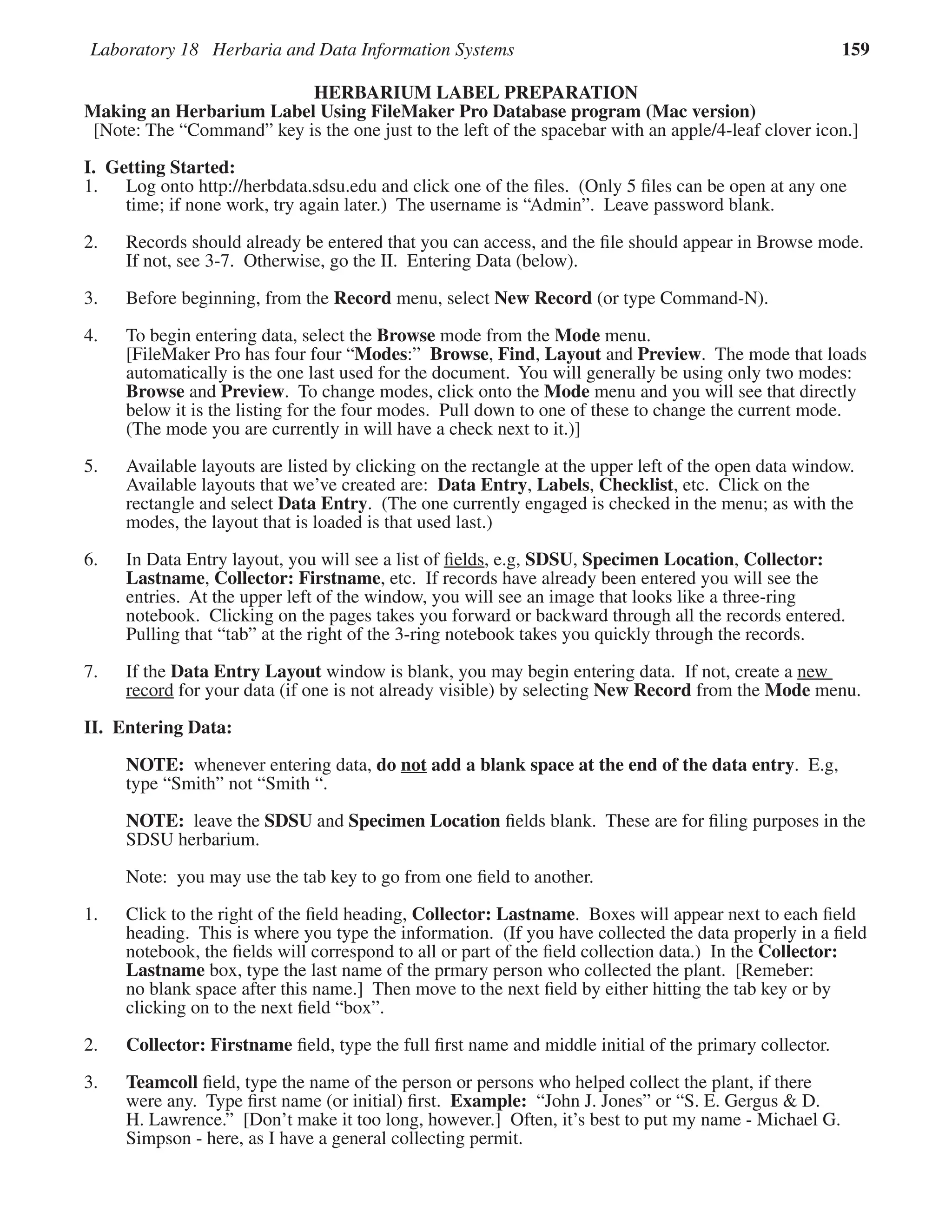 Laboratory 18 Herbaria and Data Information Systems 159
HERBARIUM LABEL PREPARATION
Making an Herbarium Label Using FileMaker Pro Database program (Mac version)
[Note: The “Command” key is the one just to the left of the spacebar with an apple/4-leaf clover icon.]
I. Getting Started:
1. Log onto http://herbdata.sdsu.edu and click one of the ﬁles. (Only 5 ﬁles can be open at any one
time; if none work, try again later.) The username is “Admin”. Leave password blank.
2. Records should already be entered that you can access, and the ﬁle should appear in Browse mode.
If not, see 3-7. Otherwise, go the II. Entering Data (below).
3. Before beginning, from the Record menu, select New Record (or type Command-N).
4. To begin entering data, select the Browse mode from the Mode menu.
[FileMaker Pro has four four “Modes:” Browse, Find, Layout and Preview. The mode that loads
automatically is the one last used for the document. You will generally be using only two modes:
Browse and Preview. To change modes, click onto the Mode menu and you will see that directly
below it is the listing for the four modes. Pull down to one of these to change the current mode.
(The mode you are currently in will have a check next to it.)]
5. Available layouts are listed by clicking on the rectangle at the upper left of the open data window.
Available layouts that we’ve created are: Data Entry, Labels, Checklist, etc. Click on the
rectangle and select Data Entry. (The one currently engaged is checked in the menu; as with the
modes, the layout that is loaded is that used last.)
6. In Data Entry layout, you will see a list of ﬁelds, e.g, SDSU, Specimen Location, Collector:
Lastname, Collector: Firstname, etc. If records have already been entered you will see the
entries. At the upper left of the window, you will see an image that looks like a three-ring
notebook. Clicking on the pages takes you forward or backward through all the records entered.
Pulling that “tab” at the right of the 3-ring notebook takes you quickly through the records.
7. If the Data Entry Layout window is blank, you may begin entering data. If not, create a new
record for your data (if one is not already visible) by selecting New Record from the Mode menu.
II. Entering Data:
NOTE: whenever entering data, do not add a blank space at the end of the data entry. E.g,
type “Smith” not “Smith “.
NOTE: leave the SDSU and Specimen Location ﬁelds blank. These are for ﬁling purposes in the
SDSU herbarium.
Note: you may use the tab key to go from one ﬁeld to another.
1. Click to the right of the ﬁeld heading, Collector: Lastname. Boxes will appear next to each ﬁeld
heading. This is where you type the information. (If you have collected the data properly in a ﬁeld
notebook, the ﬁelds will correspond to all or part of the ﬁeld collection data.) In the Collector:
Lastname box, type the last name of the prmary person who collected the plant. [Remeber:
no blank space after this name.] Then move to the next ﬁeld by either hitting the tab key or by
clicking on to the next ﬁeld “box”.
2. Collector: Firstname ﬁeld, type the full ﬁrst name and middle initial of the primary collector.
3. Teamcoll ﬁeld, type the name of the person or persons who helped collect the plant, if there
were any. Type ﬁrst name (or initial) ﬁrst. Example: “John J. Jones” or “S. E. Gergus & D.
H. Lawrence.” [Don’t make it too long, however.] Often, it’s best to put my name - Michael G.
Simpson - here, as I have a general collecting permit.
 