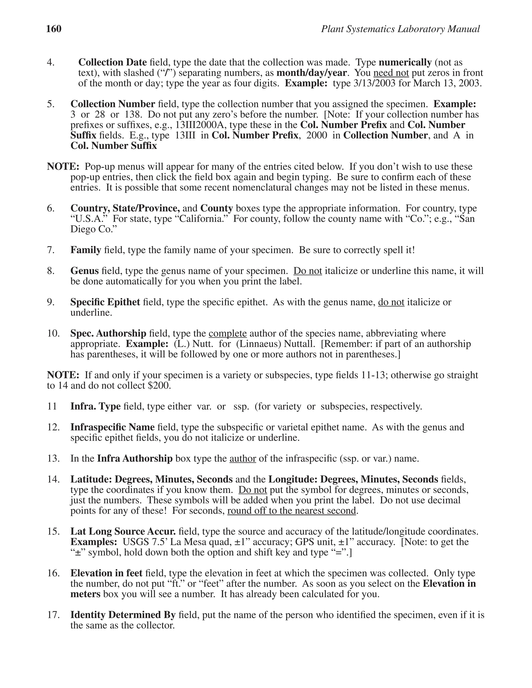 160 Plant Systematics Laboratory Manual
4. Collection Date ﬁeld, type the date that the collection was made. Type numerically (not as
text), with slashed (“/”) separating numbers, as month/day/year. You need not put zeros in front
need not put zeros in front
need not
of the month or day; type the year as four digits. Example: type 3/13/2003 for March 13, 2003.
5. Collection Number ﬁeld, type the collection number that you assigned the specimen. Example:
3 or 28 or 138. Do not put any zero’s before the number. [Note: If your collection number has
preﬁxes or sufﬁxes, e.g., 13III2000A, type these in the Col. Number Preﬁx and Col. Number
Sufﬁx ﬁelds. E.g., type 13III in Col. Number Preﬁx, 2000 in Collection Number, and A in
Col. Number Sufﬁx
NOTE: Pop-up menus will appear for many of the entries cited below. If you don’t wish to use these
pop-up entries, then click the ﬁeld box again and begin typing. Be sure to conﬁrm each of these
entries. It is possible that some recent nomenclatural changes may not be listed in these menus.
6. Country, State/Province, and County boxes type the appropriate information. For country, type
“U.S.A.” For state, type “California.” For county, follow the county name with “Co.”; e.g., “San
Diego Co.”
7. Family ﬁeld, type the family name of your specimen. Be sure to correctly spell it!
8. Genus ﬁeld, type the genus name of your specimen. Do not italicize or underline this name, it will
Do not italicize or underline this name, it will
Do not
be done automatically for you when you print the label.
9. Speciﬁc Epithet ﬁeld, type the speciﬁc epithet. As with the genus name, do not italicize or
do not italicize or
do not
underline.
10. Spec. Authorship ﬁeld, type the complete
complete author of the species name, abbreviating where
appropriate. Example: (L.) Nutt. for (Linnaeus) Nuttall. [Remember: if part of an authorship
has parentheses, it will be followed by one or more authors not in parentheses.]
NOTE: If and only if your specimen is a variety or subspecies, type ﬁelds 11-13; otherwise go straight
to 14 and do not collect $200.
11 Infra. Type ﬁeld, type either var. or ssp. (for variety or subspecies, respectively.
12. Infraspeciﬁc Name ﬁeld, type the subspeciﬁc or varietal epithet name. As with the genus and
speciﬁc epithet ﬁelds, you do not italicize or underline.
13. In the Infra Authorship box type the author of the infraspeciﬁc (ssp. or var.) name.
author of the infraspeciﬁc (ssp. or var.) name.
author
14. Latitude: Degrees, Minutes, Seconds and the Longitude: Degrees, Minutes, Seconds ﬁelds,
type the coordinates if you know them. Do not put the symbol for degrees, minutes or seconds,
Do not put the symbol for degrees, minutes or seconds,
Do not
just the numbers. These symbols will be added when you print the label. Do not use decimal
points for any of these! For seconds, round off to the nearest second.
15. Lat Long Source Accur. ﬁeld, type the source and accuracy of the latitude/longitude coordinates.
Examples: USGS 7.5’ La Mesa quad, ±1” accuracy; GPS unit, ±1” accuracy. [Note: to get the
“±” symbol, hold down both the option and shift key and type “=”.]
16. Elevation in feet ﬁeld, type the elevation in feet at which the specimen was collected. Only type
the number, do not put “ft.” or “feet” after the number. As soon as you select on the Elevation in
meters box you will see a number. It has already been calculated for you.
17. Identity Determined By ﬁeld, put the name of the person who identiﬁed the specimen, even if it is
the same as the collector.
 