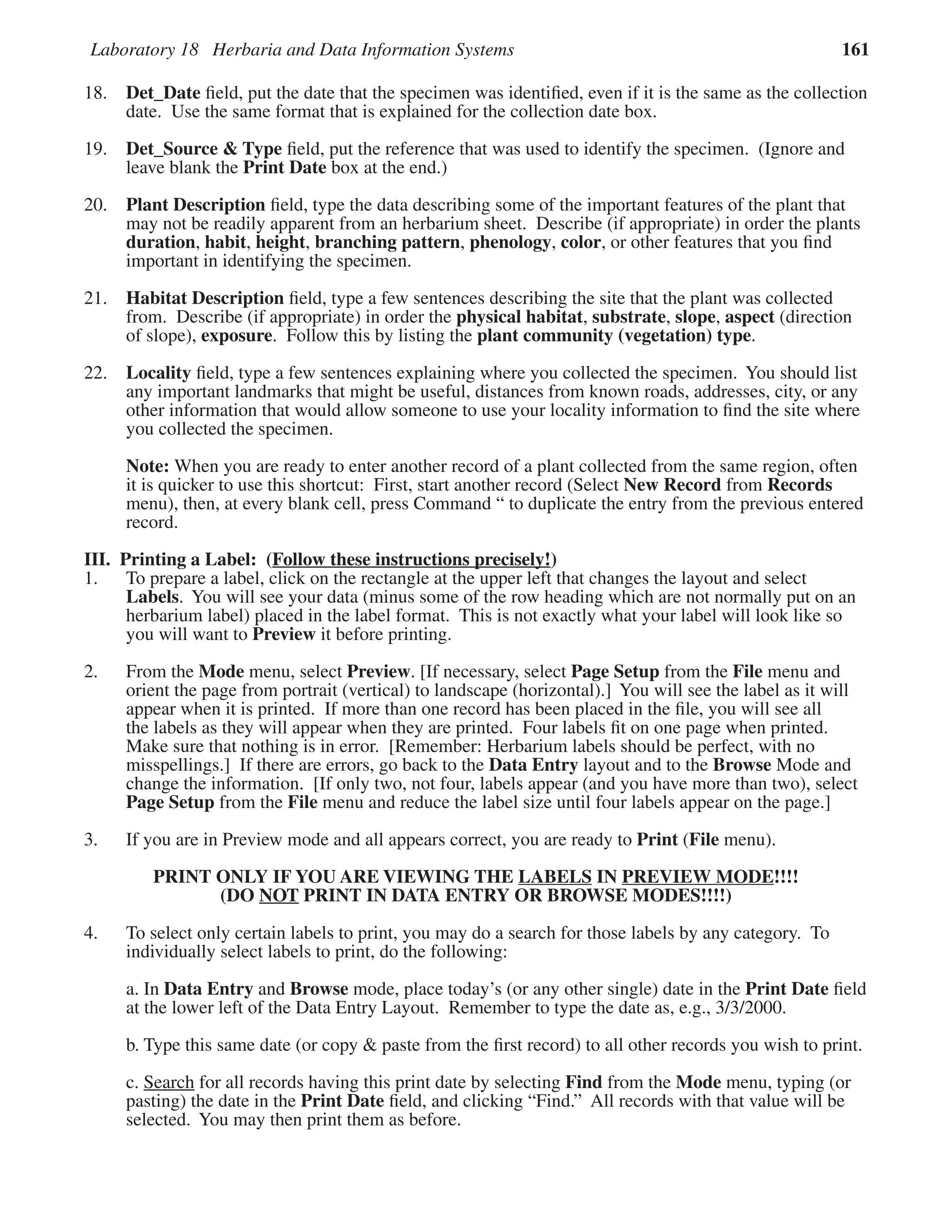 Laboratory 18 Herbaria and Data Information Systems 161
18. Det_Date ﬁeld, put the date that the specimen was identiﬁed, even if it is the same as the collection
date. Use the same format that is explained for the collection date box.
19. Det_Source & Type ﬁeld, put the reference that was used to identify the specimen. (Ignore and
leave blank the Print Date box at the end.)
20. Plant Description ﬁeld, type the data describing some of the important features of the plant that
may not be readily apparent from an herbarium sheet. Describe (if appropriate) in order the plants
duration, habit, height, branching pattern, phenology, color, or other features that you ﬁnd
important in identifying the specimen.
21. Habitat Description ﬁeld, type a few sentences describing the site that the plant was collected
from. Describe (if appropriate) in order the physical habitat, substrate, slope, aspect (direction
of slope), exposure. Follow this by listing the plant community (vegetation) type.
22. Locality ﬁeld, type a few sentences explaining where you collected the specimen. You should list
any important landmarks that might be useful, distances from known roads, addresses, city, or any
other information that would allow someone to use your locality information to ﬁnd the site where
you collected the specimen.
Note: When you are ready to enter another record of a plant collected from the same region, often
it is quicker to use this shortcut: First, start another record (Select New Record from Records
menu), then, at every blank cell, press Command “ to duplicate the entry from the previous entered
record.
III. Printing a Label: (Follow these instructions precisely!
Follow these instructions precisely!)
1. To prepare a label, click on the rectangle at the upper left that changes the layout and select
Labels. You will see your data (minus some of the row heading which are not normally put on an
herbarium label) placed in the label format. This is not exactly what your label will look like so
you will want to Preview it before printing.
2. From the Mode menu, select Preview. [If necessary, select Page Setup from the File menu and
orient the page from portrait (vertical) to landscape (horizontal).] You will see the label as it will
appear when it is printed. If more than one record has been placed in the ﬁle, you will see all
the labels as they will appear when they are printed. Four labels ﬁt on one page when printed.
Make sure that nothing is in error. [Remember: Herbarium labels should be perfect, with no
misspellings.] If there are errors, go back to the Data Entry layout and to the Browse Mode and
change the information. [If only two, not four, labels appear (and you have more than two), select
Page Setup from the File menu and reduce the label size until four labels appear on the page.]
3. If you are in Preview mode and all appears correct, you are ready to Print (File menu).
PRINT ONLY IF YOU ARE VIEWING THE LABELS IN PREVIEW MODE!!!!
(DO NOT PRINT IN DATA ENTRY OR BROWSE MODES!!!!)
4. To select only certain labels to print, you may do a search for those labels by any category. To
individually select labels to print, do the following:
a. In Data Entry and Browse mode, place today’s (or any other single) date in the Print Date ﬁeld
at the lower left of the Data Entry Layout. Remember to type the date as, e.g., 3/3/2000.
b. Type this same date (or copy & paste from the ﬁrst record) to all other records you wish to print.
c. Search for all records having this print date by selecting Find from the Mode menu, typing (or
pasting) the date in the Print Date ﬁeld, and clicking “Find.” All records with that value will be
selected. You may then print them as before.
 