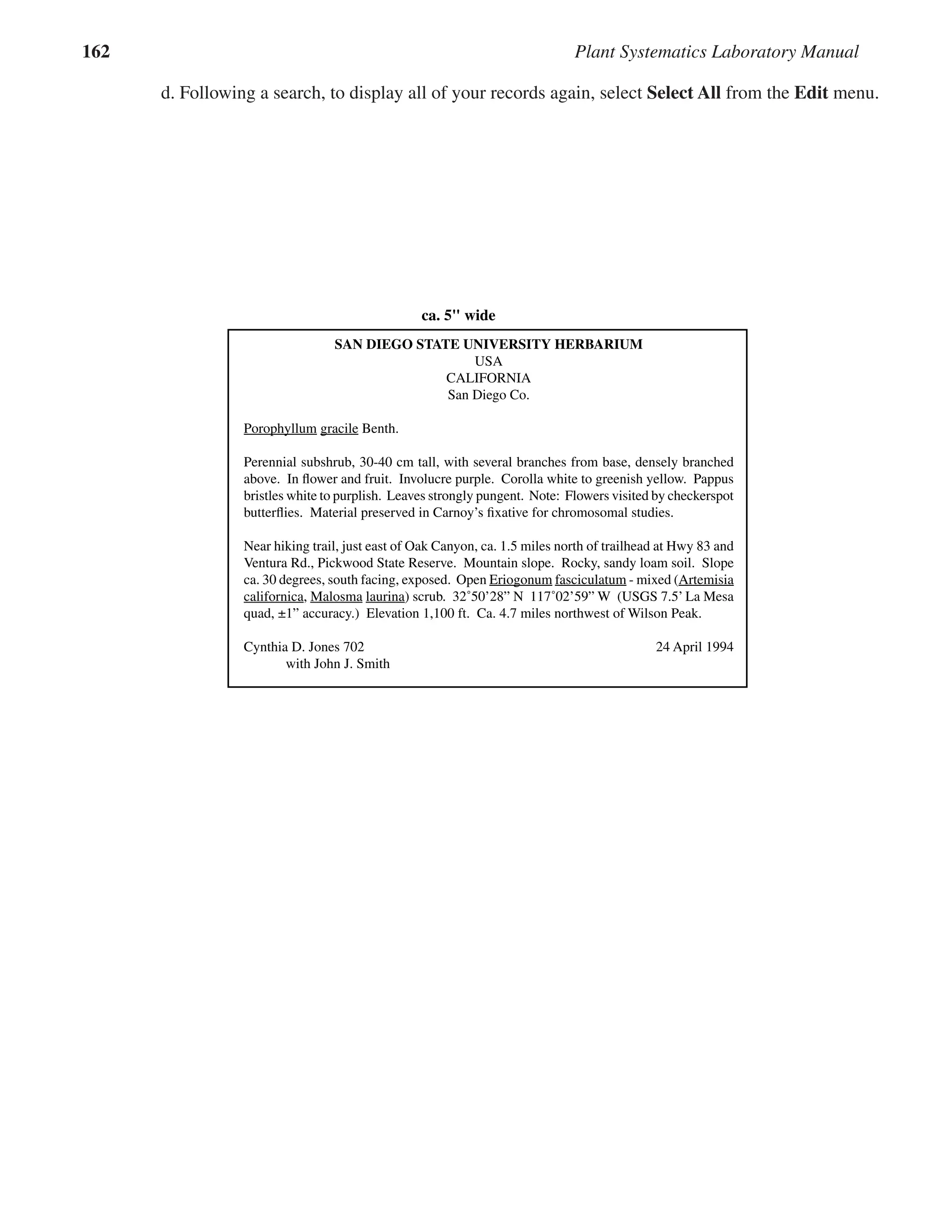 162 Plant Systematics Laboratory Manual
d. Following a search, to display all of your records again, select Select All from the Edit menu.
��������������������������������������������������� ���
HERBARIUM SPECIMENS
An herbarium specimen consists of a pressed
and dried plant sample that is permanently glued and/or
strapped to a sheet of paper along with a documentation
label. The herbarium paper is high quality, heavy-weight,
and acid-free to inhibit yellowing. In most American
herbaria, standard herbarium paper measures 111/2”
wide x 161/2” tall; in other countries the dimensions
may be slightly different. An herbarium label (see be-
low) is glued to the lower right corner of the herbarium
specimen. An example of an herbarium specimen is
seen in Figure 18.2. Herbarium specimens (also called
“herbarium sheets”) will last for hundreds of years if
properly maintained. They are still the most efﬁcient
and economical means of preserving a record of plant
diversity.
Herbarium Labels
An herbarium label is afﬁxed to each specimen,
usually at the lower right hand corner. Herbarium labels
are typically computer generated using a laser printer.
(Ink jet prints may smear with moisture.) Label sizes
vary, but are generally about 5” wide and 3” tall, using
in the ﬁrst paragraph, including: duration/habit/height/
branching pattern and phenology, colors, other features.
The second paragraph contains information about the
habitat and locality of the plant, including: physical
habitat/substrate, slope/aspect/exposure, community/
vegetation type, speciﬁc locality information, landmark
information, latitude & longitude, source/accuracy of lat./
long., and elevation. Athird paragraph may include other
ﬁeld notes and photograph/image documentation. At the
bottom of the label, the collector, collection number, and
date of collection is listed. (The abbreviation “s. n.,” Latin
for sine numero, without a number, sometimes follows
a collector’s name; this means that the collector did not
designate a personal collecting number.) The last item
on the herbarium label is a reference to whom and when
the identity was determined (even if by the same person
who collected the material) and what the source of that
identiﬁcation was. Information on taxon determination is
important to include on the label, as it cannot be assumed
that the person who collected a plant identiﬁed it. In ad-
dition, the source or means of identiﬁcation (whether a
ﬂora, monograph, or expert determination) may constitute
valuable information in veriﬁcation of identities.
����������������������������������������������������
�������������������������������������
���
����������
��������������
�����������
����������� �������
���������������
�������������������������������������������������������������������������������������
������������
�������������������������������������������������������������������������������
���������������������������������������������������������������������������������������������
�������
���������������������������������������
����������������������������������
�������������������������������������������������������������������������������������������
��������������������������������������������������������������������������������������
������������������������������������������������������
��������� �������������������������������
�������������������� ���������������������������������������������������������������
������������������������������������������������������������������������������������
���������������������� �������������
� �������������������
�����������
 