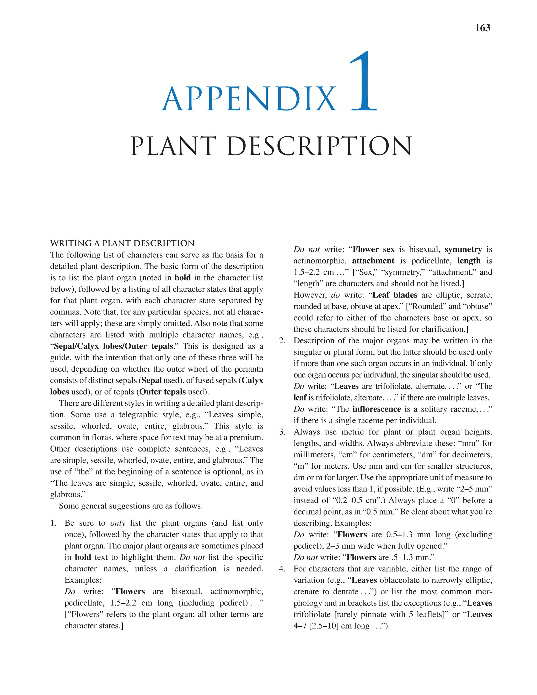 Appendix 1 Plant Description 163
appendix 1
Plant description
WRITING A PLANT DESCRIPTION
The following list of characters can serve as the basis for a
detailed plant description. The basic form of the description
is to list the plant organ (noted in bold in the character list
below), followed by a listing of all character states that apply
for that plant organ, with each character state separated by
commas. Note that, for any particular species, not all charac-
ters will apply; these are simply omitted. Also note that some
characters are listed with multiple character names, e.g.,
“Sepal/Calyx lobes/Outer tepals.” This is designed as a
guide, with the intention that only one of these three will be
used, depending on whether the outer whorl of the perianth
consists of distinct sepals (Sepal used), of fused sepals (Calyx
lobes used), or of tepals (Outer tepals used).
There are different styles in writing a detailed plant descrip-
tion. Some use a telegraphic style, e.g., “Leaves simple,
sessile, whorled, ovate, entire, glabrous.” This style is
common in floras, where space for text may be at a premium.
Other descriptions use complete sentences, e.g., “Leaves
are simple, sessile, whorled, ovate, entire, and glabrous.” The
use of “the” at the beginning of a sentence is optional, as in
“The leaves are simple, sessile, whorled, ovate, entire, and
glabrous.”
Some general suggestions are as follows:
1. Be sure to only list the plant organs (and list only
once), followed by the character states that apply to that
plant organ. The major plant organs are sometimes placed
in bold text to highlight them. Do not list the specific
Do not list the specific
Do not
character names, unless a clarification is needed.
Examples:
Do write: “Flowers are bisexual, actinomorphic,
pedicellate, 1.5–2.2 cm long (including pedicel) . . .”
[“Flowers” refers to the plant organ; all other terms are
character states.]
Do not write: “
Do not write: “
Do not Flower sex is bisexual, symmetry is
actinomorphic, attachment is pedicellate, length is
1.5–2.2 cm …” [“Sex,” “symmetry,” “attachment,” and
“length” are characters and should not be listed.]
However, do write: “Leaf blades are elliptic, serrate,
rounded at base, obtuse at apex.” [“Rounded” and “obtuse”
could refer to either of the characters base or apex, so
these characters should be listed for clarification.]
2. Description of the major organs may be written in the
singular or plural form, but the latter should be used only
if more than one such organ occurs in an individual. If only
one organ occurs per individual, the singular should be used.
Do write: “Leaves are trifoliolate, alternate, . . .” or “The
leaf is trifoliolate, alternate, . . .” if there are multiple leaves.
leaf is trifoliolate, alternate, . . .” if there are multiple leaves.
leaf
Do write: “The inflorescence is a solitary raceme,. . .”
if there is a single raceme per individual.
3. Always use metric for plant or plant organ heights,
lengths, and widths. Always abbreviate these: “mm” for
millimeters, “cm” for centimeters, “dm” for decimeters,
“m” for meters. Use mm and cm for smaller structures,
dm or m for larger. Use the appropriate unit of measure to
avoid values less than 1, if possible. (E.g., write “2–5 mm”
instead of “0.2–0.5 cm”.) Always place a “0” before a
decimal point, as in “0.5 mm.” Be clear about what you’re
describing. Examples:
Do write: “Flowers are 0.5–1.3 mm long (excluding
pedicel), 2–3 mm wide when fully opened.”
Do not write: “
Do not write: “
Do not Flowers are .5–1.3 mm.”
4. For characters that are variable, either list the range of
variation (e.g., “Leaves oblaceolate to narrowly elliptic,
crenate to dentate . . .”) or list the most common mor-
phology and in brackets list the exceptions (e.g., “Leaves
trifoliolate [rarely pinnate with 5 leaflets]” or “Leaves
4–7 [2.5–10] cm long . . .”).
 