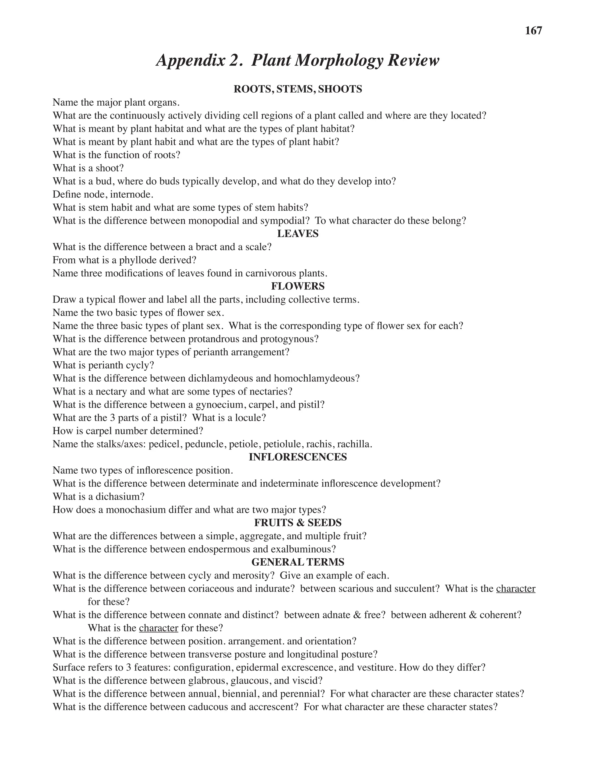 Appendix 2 Plant Morphology Review 167
Appendix 2. Plant Morphology Review
ROOTS, STEMS, SHOOTS
Name the major plant organs.
What are the continuously actively dividing cell regions of a plant called and where are they located?  
What is meant by plant habitat and what are the types of plant habitat?
What is meant by plant habit and what are the types of plant habit?
What is the function of roots?  
What is a shoot?  
What is a bud, where do buds typically develop, and what do they develop into?  
Define node, internode.  
What is stem habit and what are some types of stem habits?  
What is the difference between monopodial and sympodial?  To what character do these belong?  
LEAVES
What is the difference between a bract and a scale?  
From what is a phyllode derived?  
Name three modifications of leaves found in carnivorous plants.  
FLOWERS
Draw a typical flower and label all the parts, including collective terms.  
Name the two basic types of flower sex.  
Name the three basic types of plant sex.  What is the corresponding type of flower sex for each?  
What is the difference between protandrous and protogynous?
What are the two major types of perianth arrangement?
What is perianth cycly?  
What is the difference between dichlamydeous and homochlamydeous?  
What is a nectary and what are some types of nectaries?  
What is the difference between a gynoecium, carpel, and pistil?  
What are the 3 parts of a pistil?  What is a locule?  
How is carpel number determined?  
Name the stalks/axes: pedicel, peduncle, petiole, petiolule, rachis, rachilla.  
INFLORESCENCES
Name two types of inflorescence position.  
What is the difference between determinate and indeterminate inflorescence development?  
What is a dichasium?  
How does a monochasium differ and what are two major types?  
FRUITS & SEEDS
What are the differences between a simple, aggregate, and multiple fruit?  
What is the difference between endospermous and exalbuminous?  
GENERAL TERMS
What is the difference between cycly and merosity?  Give an example of each.  
What is the difference between coriaceous and indurate?  between scarious and succulent?  What is the character
for these?  
What is the difference between connate and distinct?  between adnate & free?  between adherent & coherent?
What is the character for these?
What is the difference between position. arrangement. and orientation?  
What is the difference between transverse posture and longitudinal posture?
Surface refers to 3 features: configuration, epidermal excrescence, and vestiture. How do they differ?
What is the difference between glabrous, glaucous, and viscid?
What is the difference between annual, biennial, and perennial?  For what character are these character states?  
What is the difference between caducous and accrescent?  For what character are these character states?  
 