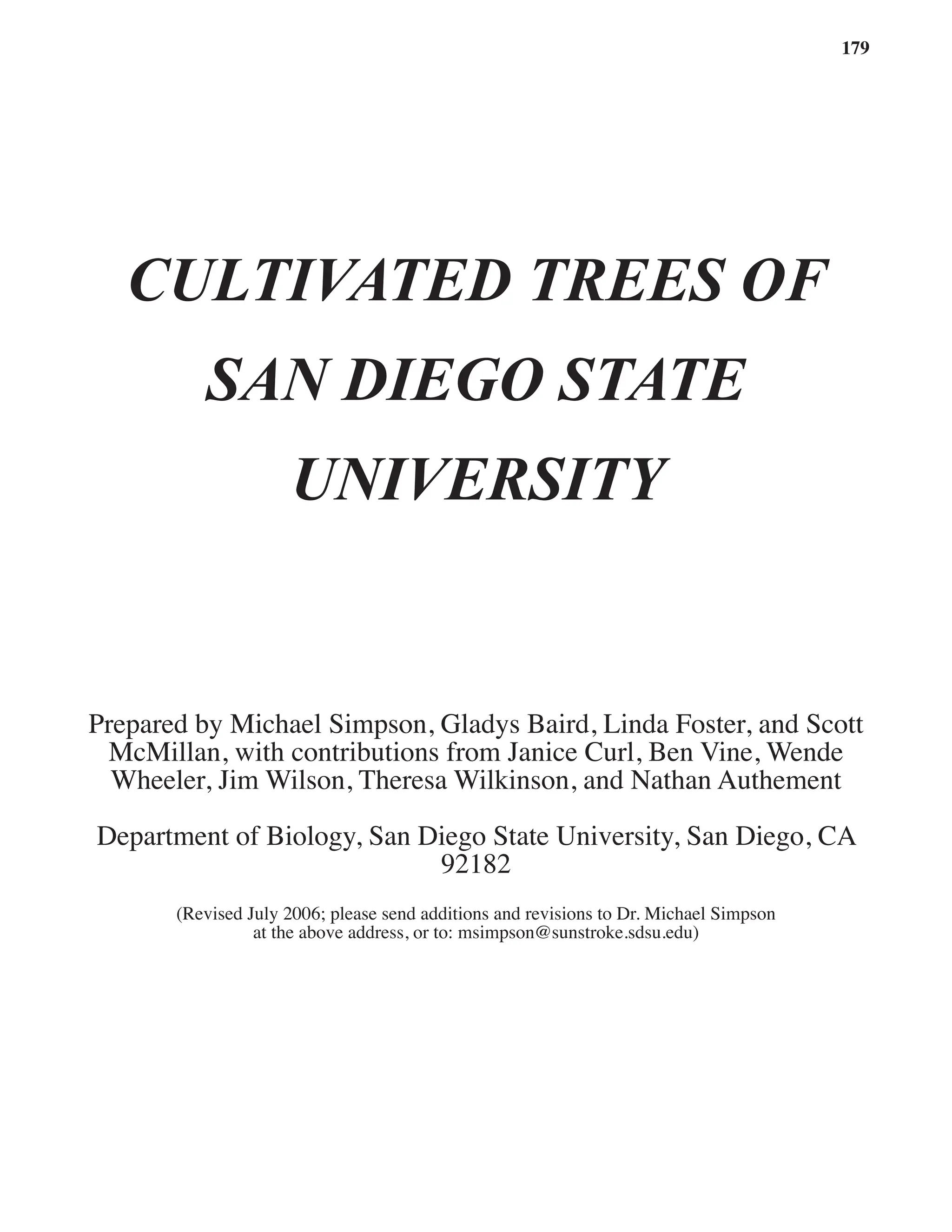 179
CULTIVATED TREES OF
SAN DIEGO STATE
UNIVERSITY
Prepared by Michael Simpson, Gladys Baird, Linda Foster, and Scott
McMillan, with contributions from Janice Curl, Ben Vine, Wende
Wheeler, Jim Wilson, Theresa Wilkinson, and Nathan Authement
Department of Biology, San Diego State University, San Diego, CA   
92182
(Revised July 2006; please send additions and revisions to Dr. Michael Simpson
at the above address, or to: msimpson@sunstroke.sdsu.edu)
 