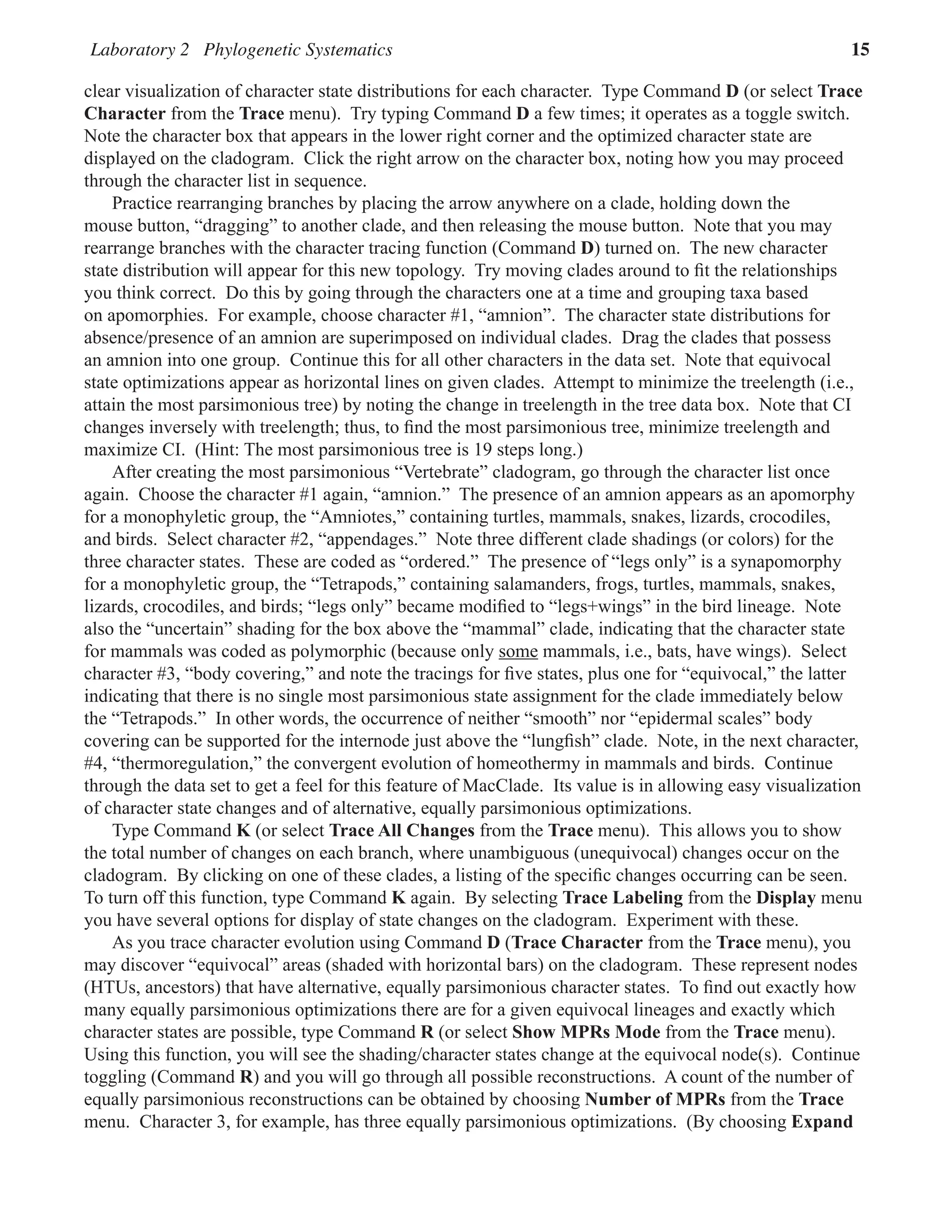 Laboratory 2 Phylogenetic Systematics 15
clear visualization of character state distributions for each character.  Type Command D (or select Trace
Character from the Trace menu).  Try typing Command D a few times; it operates as a toggle switch.  
Note the character box that appears in the lower right corner and the optimized character state are
displayed on the cladogram.  Click the right arrow on the character box, noting how you may proceed
through the character list in sequence.  
Practice rearranging branches by placing the arrow anywhere on a clade, holding down the
mouse button, “dragging” to another clade, and then releasing the mouse button.  Note that you may
rearrange branches with the character tracing function (Command D) turned on.  The new character
state distribution will appear for this new topology.  Try moving clades around to fit the relationships
you think correct.  Do this by going through the characters one at a time and grouping taxa based
on apomorphies.  For example, choose character #1, “amnion”.  The character state distributions for
absence/presence of an amnion are superimposed on individual clades.  Drag the clades that possess
an amnion into one group.  Continue this for all other characters in the data set.  Note that equivocal
state optimizations appear as horizontal lines on given clades.  Attempt to minimize the treelength (i.e.,
attain the most parsimonious tree) by noting the change in treelength in the tree data box.  Note that CI
changes inversely with treelength; thus, to find the most parsimonious tree, minimize treelength and
maximize CI.  (Hint: The most parsimonious tree is 19 steps long.)  
After creating the most parsimonious “Vertebrate” cladogram, go through the character list once
again.  Choose the character #1 again, “amnion.”  The presence of an amnion appears as an apomorphy
for a monophyletic group, the “Amniotes,” containing turtles, mammals, snakes, lizards, crocodiles,
and birds.  Select character #2, “appendages.”  Note three different clade shadings (or colors) for the
three character states.  These are coded as “ordered.”  The presence of “legs only” is a synapomorphy
for a monophyletic group, the “Tetrapods,” containing salamanders, frogs, turtles, mammals, snakes,
lizards, crocodiles, and birds; “legs only” became modified to “legs+wings” in the bird lineage.  Note
also the “uncertain” shading for the box above the “mammal” clade, indicating that the character state
for mammals was coded as polymorphic (because only some mammals, i.e., bats, have wings).  Select
character #3, “body covering,” and note the tracings for five states, plus one for “equivocal,” the latter
indicating that there is no single most parsimonious state assignment for the clade immediately below
the “Tetrapods.”  In other words, the occurrence of neither “smooth” nor “epidermal scales” body
covering can be supported for the internode just above the “lungfish” clade.  Note, in the next character,
#4, “thermoregulation,” the convergent evolution of homeothermy in mammals and birds.  Continue
through the data set to get a feel for this feature of MacClade.  Its value is in allowing easy visualization
of character state changes and of alternative, equally parsimonious optimizations.  
Type Command K (or select Trace All Changes from the Trace menu).  This allows you to show
the total number of changes on each branch, where unambiguous (unequivocal) changes occur on the
cladogram.  By clicking on one of these clades, a listing of the specific changes occurring can be seen.  
To turn off this function, type Command K again.  By selecting Trace Labeling from the Display menu
you have several options for display of state changes on the cladogram.  Experiment with these.  
As you trace character evolution using Command D (Trace Character from the Trace menu), you
may discover “equivocal” areas (shaded with horizontal bars) on the cladogram.  These represent nodes
(HTUs, ancestors) that have alternative, equally parsimonious character states.  To find out exactly how
many equally parsimonious optimizations there are for a given equivocal lineages and exactly which
character states are possible, type Command R (or select Show MPRs Mode from the Trace menu).  
Using this function, you will see the shading/character states change at the equivocal node(s).  Continue
toggling (Command R) and you will go through all possible reconstructions.  A count of the number of
equally parsimonious reconstructions can be obtained by choosing Number of MPRs from the Trace
menu.  Character 3, for example, has three equally parsimonious optimizations.  (By choosing Expand
 