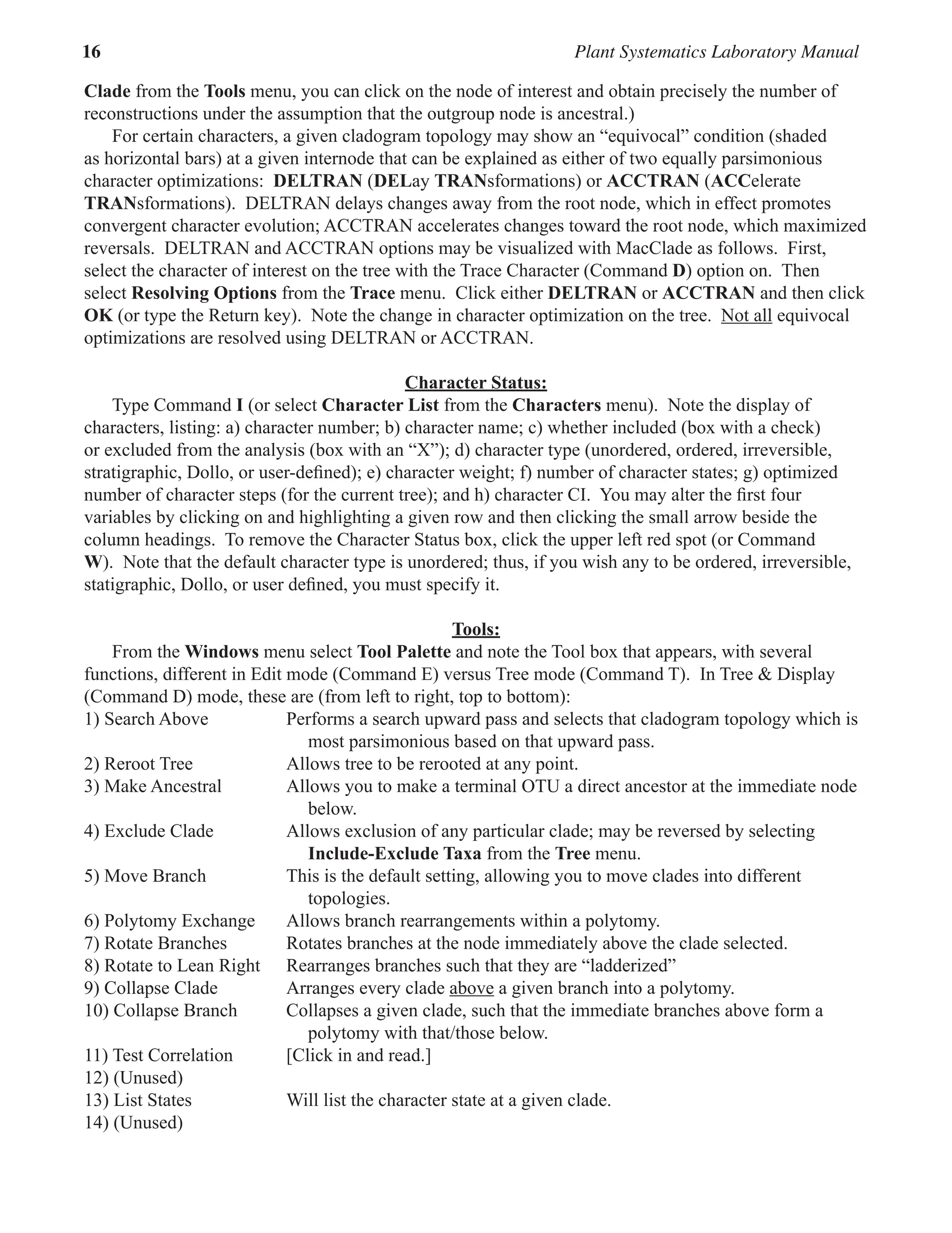 16 Plant Systematics Laboratory Manual
Clade from the Tools menu, you can click on the node of interest and obtain precisely the number of
reconstructions under the assumption that the outgroup node is ancestral.)  
For certain characters, a given cladogram topology may show an “equivocal” condition (shaded
as horizontal bars) at a given internode that can be explained as either of two equally parsimonious
character optimizations:  DELTRAN (DELay TRANsformations) or ACCTRAN (ACCelerate
TRANsformations).  DELTRAN delays changes away from the root node, which in effect promotes
convergent character evolution; ACCTRAN accelerates changes toward the root node, which maximized
reversals.  DELTRAN and ACCTRAN options may be visualized with MacClade as follows.  First,
select the character of interest on the tree with the Trace Character (Command D) option on.  Then
select Resolving Options from the Trace menu.  Click either Deltran or Acctran and then click
OK (or type the Return key).  Note the change in character optimization on the tree.  Not all equivocal
optimizations are resolved using DELTRAN or ACCTRAN.  
Character Status:  
Type Command I (or select Character List from the Characters menu).  Note the display of
characters, listing: a) character number; b) character name; c) whether included (box with a check)
or excluded from the analysis (box with an “X”); d) character type (unordered, ordered, irreversible,
stratigraphic, Dollo, or user-defined); e) character weight; f) number of character states; g) optimized
number of character steps (for the current tree); and h) character CI.  You may alter the first four
variables by clicking on and highlighting a given row and then clicking the small arrow beside the
column headings.  To remove the Character Status box, click the upper left red spot (or Command
W).  Note that the default character type is unordered; thus, if you wish any to be ordered, irreversible,
statigraphic, Dollo, or user defined, you must specify it.
Tools:  
From the Windows menu select Tool Palette and note the Tool box that appears, with several
functions, different in Edit mode (Command E) versus Tree mode (Command T).  In Tree & Display
(Command D) mode, these are (from left to right, top to bottom):
1) Search Above Performs a search upward pass and selects that cladogram topology which is
most parsimonious based on that upward pass.  
2) Reroot Tree Allows tree to be rerooted at any point.  
3) Make Ancestral Allows you to make a terminal OTU a direct ancestor at the immediate node
below.  
4) Exclude Clade Allows exclusion of any particular clade; may be reversed by selecting
Include-Exclude Taxa from the Tree menu.  
5) Move Branch This is the default setting, allowing you to move clades into different
topologies.  
6) Polytomy Exchange Allows branch rearrangements within a polytomy.  
7) Rotate Branches Rotates branches at the node immediately above the clade selected.  
8) Rotate to Lean Right Rearranges branches such that they are “ladderized”
9) Collapse Clade Arranges every clade above a given branch into a polytomy.  
10) Collapse Branch Collapses a given clade, such that the immediate branches above form a
polytomy with that/those below.  
11) Test Correlation [Click in and read.]  
12) (Unused)
13) List States Will list the character state at a given clade.  
14) (Unused)
 